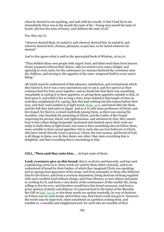 when he desired to eat anything, and said with his mouth, O that I had fat to eat,
immediately there was in his mouth the taste of fat.--Young men tasted the taste of
bread, old men the taste of honey, and children the taste of oil.''
Yea, they say (l),
"whoever desired flesh, he tasted it, and whoever desired fish, he tasted it, and
whoever desired fowl, chicken, pheasant, or pea hen, so he tasted whatever he
desired.''
And to this agrees what is said in the apocryphal book of Wisdom, 16:20,21:
"Thou feddest thine own people with angels' food, and didst send them from heaven
bread, prepared without their labour, able to content every man's delight, and
agreeing to every taste; for thy sustenance (or manna) declared thy sweetness unto
thy children, and serving to the appetite of the eater, tempered itself to every man's
liking.''
All which must be understood of that pleasure, satisfaction, and contentment which
they had in it; for it was a very uncommon case to eat it, and live upon it as their
common food for forty years together: and no doubt but that there was something
remarkable in suiting it to their appetites, or giving them appetites suitable to that, to
feed upon it, and relish it for so long a time: twice indeed in that length of time we
read they complained of it, saying, that they had nothing but this manna before their
eyes, and their souls loathed it as light bread, Num_11:6, and lusted after the flesh,
and the fish they had eaten in Egypt. And so it is with some professors of Christ, and
his Gospel; for there is a mixed multitude among them, as there was among the
Israelites, who disrelish the preaching of Christ, and the truths of the Gospel
respecting his person, blood, and righteousness, and salvation by him; they cannot
bear to have these things frequently inculcated and insisted upon; their souls are
ready to loath them as light bread, and want to have something else set before them,
more suitable to their carnal appetites: but to such who are true believers in Christ,
who have tasted that the Lord is gracious, Christ, the true manna, and bread of God,
is all things to them; nor do they desire any other: they taste everything that is
delightful, and find everything that is nourishing in him.
GILL, "GILL, "GILL, "GILL, "Then said they unto him,.... At least some of them:
Lord, evermore give us this bread; that is so divine and heavenly, and has such
a quickening virtue in it: these words are said by them either seriously, and to be
understood of bread for their bodies, of which they imagined Christ was speaking;
and so sprung from ignorance of his sense; and from sensuality in them who followed
him for the loaves; and from a covetous disposition, being desirous of being supplied
with such excellent food without charge; and from idleness, to save labour and pains
in working for it; and from a vain desire of the continuance of this earthly life, being
willing to live for ever, and therefore would have this bread evermore; and from a
gross opinion of plenty and delicacy of corporeal food in the times of the Messiah;
See Gill on Luk_14:15; or else these words are spoken ironically, by way of derision,
as if there was no such bread; and if there was, that Christ could not give it. However,
the words may be improved, when considered as a petition coming from, and
suitable to, a sensible and enlightened soul: for such who are sensible of their
166
 