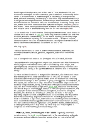 famishing condition by nature, and of their need of Christ, the bread of life, and
whose taste is changed, and have tasted how good this bread is, will earnestly desire
always to be supplied with it, and to live upon it; for nothing is more grateful to
them, and more nourishing and satisfying to their souls; they are never weary of it; it
is always new and delightful to them, and they always stand in need of it, and wait in
the use of means and ordinances for it; and this has always an abiding, lasting, virtue
in it, to feed their souls, and nourish them up to everlasting life. Josephus (i) says of
the "manna", which was a type of this bread, that there was such a divine quality in it,
that whoever tasted of it needed nothing else: and the Jews also say (k), that
"in the manna were all kinds of tastes, and everyone of the Israelites tasted all that he
desired; for so it is written in Deu_2:7, "these forty years the Lord thy God hath been
with thee, thou hast lacked nothing", or "not wanted anything"; what is anything?
when he desired to eat anything, and said with his mouth, O that I had fat to eat,
immediately there was in his mouth the taste of fat.--Young men tasted the taste of
bread, old men the taste of honey, and children the taste of oil.''
Yea, they say (l),
"whoever desired flesh, he tasted it, and whoever desired fish, he tasted it, and
whoever desired fowl, chicken, pheasant, or pea hen, so he tasted whatever he
desired.''
And to this agrees what is said in the apocryphal book of Wisdom, 16:20,21:
"Thou feddest thine own people with angels' food, and didst send them from heaven
bread, prepared without their labour, able to content every man's delight, and
agreeing to every taste; for thy sustenance (or manna) declared thy sweetness unto
thy children, and serving to the appetite of the eater, tempered itself to every man's
liking.''
All which must be understood of that pleasure, satisfaction, and contentment which
they had in it; for it was a very uncommon case to eat it, and live upon it as their
common food for forty years together: and no doubt but that there was something
remarkable in suiting it to their appetites, or giving them appetites suitable to that, to
feed upon it, and relish it for so long a time: twice indeed in that length of time we
read they complained of it, saying, that they had nothing but this manna before their
eyes, and their souls loathed it as light bread, Num_11:6, and lusted after the flesh,
and the fish they had eaten in Egypt. And so it is with some professors of Christ, and
his Gospel; for there is a mixed multitude among them, as there was among the
Israelites, who disrelish the preaching of Christ, and the truths of the Gospel
respecting his person, blood, and righteousness, and salvation by him; they cannot
bear to have these things frequently inculcated and insisted upon; their souls are
ready to loath them as light bread, and want to have something else set before them,
more suitable to their carnal appetites: but to such who are true believers in Christ,
who have tasted that the Lord is gracious, Christ, the true manna, and bread of God,
is all things to them; nor do they desire any other: they taste everything that is
delightful, and find everything that is nourishing in him.
JAMISON, "JAMISON, "JAMISON, "JAMISON, "Lord, evermore give us this bread — speaking now with a
certain reverence (as at Joh_6:25), the perpetuity of the manna floating perhaps in
their minds, and much like the Samaritan woman, when her eyes were but half
167
 