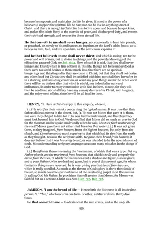 because he supports and maintains the life he gives; it is not in the power of a
believer to support the spiritual life he has; nor can he live on anything short of
Christ; and there is enough in Christ for him to live upon: and because he quickens,
and makes the saints lively in the exercise of grace, and discharge of duty, and renews
their spiritual strength, and secures for them eternal life.
He that cometh to me shall never hunger; not corporeally to hear him preach,
or preached, or merely to his ordinances, to baptism, or the Lord's table; but so as to
believe in him, feed, and live upon him, as the next clause explains it:
and he that believeth on me shall never thirst; and which is owing, not to the
power and will of man, but to divine teachings, and the powerful drawings of the
efficacious grace of God; see Joh_6:44. Now of such it is said, that they shall never
hunger and thirst; which is true of them in this life, though not to be understood as
there were no sinful desires in them; much less, that there are no spiritual
hungerings and thirstings after they are come to Christ; but that they shall not desire
any other food but Christ; they shall be satisfied with him; nor shall they hereafter be
in a starving and famishing condition, or want any good thing: and in the other world
there will be no desires after that which is sinful, nor indeed after outward
ordinances, in order to enjoy communion with God in them, as now, for they will
then be needless; nor shall they have any uneasy desires after Christ, and his grace,
and the enjoyment of him, since he will be all in all to them.
HENRY, "HENRY, "HENRY, "HENRY, "2. Here is Christ's reply to this enquiry, wherein,
(1.) He rectifies their mistake concerning the typical manna. It was true that their
fathers did eat manna in the desert. But, [1.] It was not Moses that gave it to them,
nor were they obliged to him for it; he was but the instrument, and therefore they
must look beyond him to God. We do not find that Moses did so much as pray to God
for the manna; and he spoke unadvisedly when he said, Must we fetch water out of
the rock? Moses gave them not either that bread or that water. [2.] It was not given
them, as they imagined, from heaven, from the highest heavens, but only from the
clouds, and therefore not so much superior to that which had its rise from the earth
as they thought. Because the scripture saith, He gave them bread from heaven, it
does not follow that it was heavenly bread, or was intended to be the nourishment of
souls. Misunderstanding scripture language occasions many mistakes in the things of
God.
(2.) He informs them concerning the true manna, of which that was a type: But my
Father giveth you the true bread from heaven; that which is truly and properly the
bread from heaven, of which the manna was but a shadow and figure, is now given,
not to your fathers, who are dead and gone, but to you of this present age, for whom
the better things were reserved: he is now giving you that bread from heaven,
which is truly so called. As much as the throne of God's glory is above the clouds of
the air, so much does the spiritual bread of the everlasting gospel excel the manna.
In calling God his Father, he proclaims himself greater than Moses; for Moses was
faithful but as a servant, Christ as a Son, Heb_3:5, Heb_3:6.
JAMISON, "JAMISON, "JAMISON, "JAMISON, "I am the bread of life — Henceforth the discourse is all in the first
person, “I,” “Me,” which occur in one form or other, as Stier reckons, thirty-five
times.
he that cometh to me — to obtain what the soul craves, and as the only all-
169
 