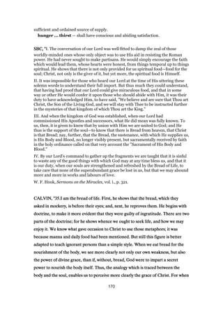 sufficient and ordained source of supply.
hunger ... thirst — shall have conscious and abiding satisfaction.
SBC, "SBC, "SBC, "SBC, "I. The conversation of our Lord was well fitted to damp the zeal of those
worldly-minded ones whose only object was to use His aid in resisting the Roman
power. He had never sought to make partisans. He would simply encourage the faith
which would lead them, whose hearts were honest, from things temporal up to things
spiritual. He shows that there is not only provided for us spiritual food—food for the
soul; Christ, not only is the giver of it, but yet more, the spiritual food is Himself.
II. It was impossible for those who heard our Lord at the time of His uttering these
solemn words to understand their full import. But thus much they could understand,
that having had proof that our Lord could give miraculous food, and that in some
way or other He would confer it upon those who should abide with Him, it was their
duty to have acknowledged Him, to have said, "We believe and are sure that Thou art
Christ, the Son of the Living God, and we will stay with Thee to be instructed further
in the mysteries of that kingdom of which Thou art the King."
III. And when the kingdom of God was established, when our Lord had
commissioned His Apostles and successors, what He did mean was fully known. To
us, then, it is given to know that by union with Him we are united to God; and He
thus is the support of the soul—to know that there is Bread from heaven, that Christ
is that Bread; nay, further, that the Bread, the sustenance, with which He supplies us,
is His Body and Blood, no longer visibly present, but sacramentally received by faith
in the holy ordinance called on that very account the "Sacrament of His Body and
Blood."
IV. By our Lord’s command to gather up the fragments we are taught that it is sinful
to waste any of the good things with which God may at any time bless us, and that it
is our duty, when our souls are strengthened and refreshed by the Bread of Life, to
take care that none of the superabundant grace be lost in us, but that we may abound
more and more in works and labours of love.
W. F. Hook, Sermons on the Miracles, vol. i., p. 321.
CALVIN, "CALVIN, "CALVIN, "CALVIN, "35353535.I am the bread of life. First, he shows that the bread, which they.I am the bread of life. First, he shows that the bread, which they.I am the bread of life. First, he shows that the bread, which they.I am the bread of life. First, he shows that the bread, which they
asked in mockery, is before their eyes; and, next, he reproves them. He begins withasked in mockery, is before their eyes; and, next, he reproves them. He begins withasked in mockery, is before their eyes; and, next, he reproves them. He begins withasked in mockery, is before their eyes; and, next, he reproves them. He begins with
doctrine, to make it more evident that they were guilty of ingratitude. There are twodoctrine, to make it more evident that they were guilty of ingratitude. There are twodoctrine, to make it more evident that they were guilty of ingratitude. There are twodoctrine, to make it more evident that they were guilty of ingratitude. There are two
parts of the doctrine; for he shows whence we ought to seek life, and how we mayparts of the doctrine; for he shows whence we ought to seek life, and how we mayparts of the doctrine; for he shows whence we ought to seek life, and how we mayparts of the doctrine; for he shows whence we ought to seek life, and how we may
enjoy it. We know what gave occasion to Christ to use those metaphors; it wasenjoy it. We know what gave occasion to Christ to use those metaphors; it wasenjoy it. We know what gave occasion to Christ to use those metaphors; it wasenjoy it. We know what gave occasion to Christ to use those metaphors; it was
because manna and daily food had been mentioned. But still this figure is betterbecause manna and daily food had been mentioned. But still this figure is betterbecause manna and daily food had been mentioned. But still this figure is betterbecause manna and daily food had been mentioned. But still this figure is better
adapted to teach ignorant persons than a simple style. When we eat bread for theadapted to teach ignorant persons than a simple style. When we eat bread for theadapted to teach ignorant persons than a simple style. When we eat bread for theadapted to teach ignorant persons than a simple style. When we eat bread for the
nourishment of the body, we see more clearly not only our own weakness, but alsonourishment of the body, we see more clearly not only our own weakness, but alsonourishment of the body, we see more clearly not only our own weakness, but alsonourishment of the body, we see more clearly not only our own weakness, but also
the power of divine grace, than if, without, bread, God were to impart a secretthe power of divine grace, than if, without, bread, God were to impart a secretthe power of divine grace, than if, without, bread, God were to impart a secretthe power of divine grace, than if, without, bread, God were to impart a secret
power to nourish the body itself. Thus, the analogy which is traced between thepower to nourish the body itself. Thus, the analogy which is traced between thepower to nourish the body itself. Thus, the analogy which is traced between thepower to nourish the body itself. Thus, the analogy which is traced between the
body and the soul, enables us to perceive more clearly the grace of Christ. For whenbody and the soul, enables us to perceive more clearly the grace of Christ. For whenbody and the soul, enables us to perceive more clearly the grace of Christ. For whenbody and the soul, enables us to perceive more clearly the grace of Christ. For when
170
 