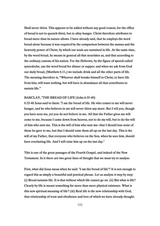Shall never thirst. This appears to be added without any good reason; for the officeShall never thirst. This appears to be added without any good reason; for the officeShall never thirst. This appears to be added without any good reason; for the officeShall never thirst. This appears to be added without any good reason; for the office
of bread is not to quench thirst, but to allay hunger. Christ therefore attributes toof bread is not to quench thirst, but to allay hunger. Christ therefore attributes toof bread is not to quench thirst, but to allay hunger. Christ therefore attributes toof bread is not to quench thirst, but to allay hunger. Christ therefore attributes to
bread more than its nature allows. I have already said, that he employs the wordbread more than its nature allows. I have already said, that he employs the wordbread more than its nature allows. I have already said, that he employs the wordbread more than its nature allows. I have already said, that he employs the word
bread alone because it was required by the comparison between the manna and thebread alone because it was required by the comparison between the manna and thebread alone because it was required by the comparison between the manna and thebread alone because it was required by the comparison between the manna and the
heavenly power of Christ, by which our souls are sustained in life. At the same time,heavenly power of Christ, by which our souls are sustained in life. At the same time,heavenly power of Christ, by which our souls are sustained in life. At the same time,heavenly power of Christ, by which our souls are sustained in life. At the same time,
by the word bread, he means in general all that nourishes us, and that according toby the word bread, he means in general all that nourishes us, and that according toby the word bread, he means in general all that nourishes us, and that according toby the word bread, he means in general all that nourishes us, and that according to
the ordinary custom of his nation. For the Hebrews, by the figure of speech calledthe ordinary custom of his nation. For the Hebrews, by the figure of speech calledthe ordinary custom of his nation. For the Hebrews, by the figure of speech calledthe ordinary custom of his nation. For the Hebrews, by the figure of speech called
synecdoche, use the word bread for dinner or supper; and when we ask from Godsynecdoche, use the word bread for dinner or supper; and when we ask from Godsynecdoche, use the word bread for dinner or supper; and when we ask from Godsynecdoche, use the word bread for dinner or supper; and when we ask from God
our daily bread, (Matthewour daily bread, (Matthewour daily bread, (Matthewour daily bread, (Matthew 6:116:116:116:11,) we include drink and all the other parts of life.,) we include drink and all the other parts of life.,) we include drink and all the other parts of life.,) we include drink and all the other parts of life.
The meaning therefore is,The meaning therefore is,The meaning therefore is,The meaning therefore is, “Whoever shall betake himself to Christ, to have lifeWhoever shall betake himself to Christ, to have lifeWhoever shall betake himself to Christ, to have lifeWhoever shall betake himself to Christ, to have life
from him, will want nothing, but will have in abundance all that contributes tofrom him, will want nothing, but will have in abundance all that contributes tofrom him, will want nothing, but will have in abundance all that contributes tofrom him, will want nothing, but will have in abundance all that contributes to
sustain life.sustain life.sustain life.sustain life.”
BARCLAY, "THE BREAD OF LIFE (JohnBARCLAY, "THE BREAD OF LIFE (JohnBARCLAY, "THE BREAD OF LIFE (JohnBARCLAY, "THE BREAD OF LIFE (John 6:356:356:356:35----40404040))))
6:356:356:356:35----40404040 Jesus said to them: "I am the bread of life. He who comes to me will neverJesus said to them: "I am the bread of life. He who comes to me will neverJesus said to them: "I am the bread of life. He who comes to me will neverJesus said to them: "I am the bread of life. He who comes to me will never
hunger, and he who believes in me will never thirst any more. But I tell you, thoughhunger, and he who believes in me will never thirst any more. But I tell you, thoughhunger, and he who believes in me will never thirst any more. But I tell you, thoughhunger, and he who believes in me will never thirst any more. But I tell you, though
you have seen me, yet you do not believe in me. All that the Father gives me willyou have seen me, yet you do not believe in me. All that the Father gives me willyou have seen me, yet you do not believe in me. All that the Father gives me willyou have seen me, yet you do not believe in me. All that the Father gives me will
come to me, because I came down from heaven, not to do my will, but to do the willcome to me, because I came down from heaven, not to do my will, but to do the willcome to me, because I came down from heaven, not to do my will, but to do the willcome to me, because I came down from heaven, not to do my will, but to do the will
of him who sent me. This is the will of him who sent meof him who sent me. This is the will of him who sent meof him who sent me. This is the will of him who sent meof him who sent me. This is the will of him who sent me--------that I should lose none ofthat I should lose none ofthat I should lose none ofthat I should lose none of
those he gave to me, but that I should raise them all up on the last day. This is thethose he gave to me, but that I should raise them all up on the last day. This is thethose he gave to me, but that I should raise them all up on the last day. This is thethose he gave to me, but that I should raise them all up on the last day. This is the
will of my Father, that everyone who believes on the Son, when he sees him, shouldwill of my Father, that everyone who believes on the Son, when he sees him, shouldwill of my Father, that everyone who believes on the Son, when he sees him, shouldwill of my Father, that everyone who believes on the Son, when he sees him, should
have everlasting life. And I will raise him up on the last day."have everlasting life. And I will raise him up on the last day."have everlasting life. And I will raise him up on the last day."have everlasting life. And I will raise him up on the last day."
This is one of the great passages of the Fourth Gospel, and indeed of the NewThis is one of the great passages of the Fourth Gospel, and indeed of the NewThis is one of the great passages of the Fourth Gospel, and indeed of the NewThis is one of the great passages of the Fourth Gospel, and indeed of the New
Testament. In it there are two great lines of thought that we must try to analyse.Testament. In it there are two great lines of thought that we must try to analyse.Testament. In it there are two great lines of thought that we must try to analyse.Testament. In it there are two great lines of thought that we must try to analyse.
First, what did Jesus mean when he said: "I am the bread of life"? It is not enough toFirst, what did Jesus mean when he said: "I am the bread of life"? It is not enough toFirst, what did Jesus mean when he said: "I am the bread of life"? It is not enough toFirst, what did Jesus mean when he said: "I am the bread of life"? It is not enough to
regard this as simply a beautiful and poetical phrase. Let us analyse it step by step:regard this as simply a beautiful and poetical phrase. Let us analyse it step by step:regard this as simply a beautiful and poetical phrase. Let us analyse it step by step:regard this as simply a beautiful and poetical phrase. Let us analyse it step by step:
(i) Bread sustains life. It is that without which life cannot go on. (ii) But what is life?(i) Bread sustains life. It is that without which life cannot go on. (ii) But what is life?(i) Bread sustains life. It is that without which life cannot go on. (ii) But what is life?(i) Bread sustains life. It is that without which life cannot go on. (ii) But what is life?
Clearly by life is meant something far more than mere physical existence. What isClearly by life is meant something far more than mere physical existence. What isClearly by life is meant something far more than mere physical existence. What isClearly by life is meant something far more than mere physical existence. What is
this new spiritual meaning of life? (iii) Real life is the new relationship with God,this new spiritual meaning of life? (iii) Real life is the new relationship with God,this new spiritual meaning of life? (iii) Real life is the new relationship with God,this new spiritual meaning of life? (iii) Real life is the new relationship with God,
that relationship of trust and obedience and love of which we have already thought.that relationship of trust and obedience and love of which we have already thought.that relationship of trust and obedience and love of which we have already thought.that relationship of trust and obedience and love of which we have already thought.
172
 