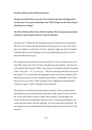 becomes a thing at once of thrill and of peace.becomes a thing at once of thrill and of peace.becomes a thing at once of thrill and of peace.becomes a thing at once of thrill and of peace.
Second, even beyond life we are safe. Even on the last day when all things end weSecond, even beyond life we are safe. Even on the last day when all things end weSecond, even beyond life we are safe. Even on the last day when all things end weSecond, even beyond life we are safe. Even on the last day when all things end we
are still secure. As a great commentator said: "Christ brings us to the haven beyondare still secure. As a great commentator said: "Christ brings us to the haven beyondare still secure. As a great commentator said: "Christ brings us to the haven beyondare still secure. As a great commentator said: "Christ brings us to the haven beyond
which there is no danger."which there is no danger."which there is no danger."which there is no danger."
The offer of Christ is life in time and life in eternity. That is the greatness and gloryThe offer of Christ is life in time and life in eternity. That is the greatness and gloryThe offer of Christ is life in time and life in eternity. That is the greatness and gloryThe offer of Christ is life in time and life in eternity. That is the greatness and glory
of which we cheat ourselves when we refuse his invitation.of which we cheat ourselves when we refuse his invitation.of which we cheat ourselves when we refuse his invitation.of which we cheat ourselves when we refuse his invitation.
The pronoun “I” tells us that the statement comes from within and is very personal.
The word “am” relates concrete information in the present tense, not I “was” in the
past, or I “might be” in the future, but I am…right here, right now. These metaphors
of the Messiah are rich in meaning and are very comforting and yet there’s more to
them than what meets the eye.
R.C. Sproul points out that the Greek word rendered “I am” normally uses one verb
form. When Jesus said, “I am” He does something very extraordinary – He takes two
verbs and puts them together. While it may sound a bit redundant, the literal meaning
is this: “I am, I am…” or “I, even I, am…” Still more amazing is that this is the precise
way Exodus 3:14 is translated in the Septuagint, which is the Greek translation of the
Old Testament, where we read, “And God said to Moses, ‘I AM WHO I AM.” Every
time Jesus uses one of the “I AM” metaphors, He is emphatically stating that He is
Yahweh, the great “I AM” of Abraham, Isaac and Jacob.
These phrases are much more than just figures of speech. They are claims of deity
that landed Jesus in trouble when He uttered them. After saying, “I am the bread of
life,” many of his followers bailed on Him. After claiming, “I am the light of the
world,” the Pharisees mocked Him. When he stated, “I am the good shepherd,” the
crowds denounced Him. And after shouting, “I am the resurrection and the life,” the
case against Jesus was clinched and the chief priests began the process that led to His
execution.
174
 