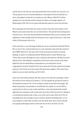 and the life (11:25); the way, the truth and the life (14:6); and the true vine (15:1, 5).
"The predicate is not an essential definition or description of Jesus in himself; it is
more a description of what he is in relation to man" (Brown 1966:534). In these
sayings Jesus' own identity and the salvation he offers are brought together (cf.
Witherington 1995:158). It is in union with him that believers receive his salvation.
He is claiming to be that which one needs in order to have life and continue to live.
What he said earlier about the one sent from God (v. 29) and the bread coming down
from heaven (v. 33) is now clearly identified with himself. Here is the revelation of the
significance of the feeding of the five thousand: it was a sign of who Jesus is--the fount
of life (5:26) who gives life (5:21).
Jesus as bread is a very rich image in which we can see connections with God's Word.
We are not to "live on bread alone but on every word that comes from the mouth of
the LORD" (Deut 8:3). The idea of the Torah as bread was common in Jewish
thinking. At times it is combined with the Wisdom motif, as when Wisdom says,
"Those who eat me will hunger for more, and those who drink me will thirst for more"
(Sirach 24:21). This Wisdom is identified as "the book of the covenant of the Most
High God, the law which Moses commanded us as an inheritance for the
congregations of Jacob" (Sirach 24:23). Jesus' claim (Jn 6:35) thus makes his teaching
superior to the Torah. Jesus later makes this point more explicit: "The words I have
spoken to you are spirit and they are life" (6:63).
Jesus, the bread of life, promises, He who comes to me will never go hungry, and he
who believes in me will never be thirsty (v. 35). He expands the promise he made to
the Samaritan woman (4:10, 13-14), vowing to satisfy not just thirst but hunger. He
makes this promise not privately to an individual, but openly to a crowd. What is
required of us is that we come to him and believe. Jesus had chastised the Jewish
opponents for refusing to come to him and receive life (5:40), but now he is talking to
a crowd that has indeed come to him, even at the cost of some effort (6:22-25). So
something more than coming to Jesus is needed, and that something more, as our
verse indicates, is faith. But even this is not the whole story, since we have already
seen people professing to believe in him who do not do so in truth (2:23-25).
176
 