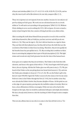 of heart and rebellion (Heb 2:1-4; 3:7--4:13; 5:11--6:20; 10:26-39; 12:14-29), and we
obey the risen Lord's call in Revelation to be one who conquers (Rev 2--3).
These two responses are not separate from one another, because we can only do our
part by relying on God's grace. We work out our salvation because he is at work
within us "to will and to act according to his good purpose" (Phil 2:12-13). Without
Christ abiding in us we can do nothing (Jn 15:5). All is of grace. It is not so much a
matter of just living for him, but a matter of living from him as we abide in him.
After revealing the truth about himself Jesus proceeds to reveal to this crowd the
truth about themselves: But as I told you, you have seen me and still you do not
believe (v. 36). They saw his sign (v. 26), but it did not function as a sign for them.
They saw him with their physical eyes, but they did not have the faith that sees the
revelation of the Father in what Jesus was doing. Therefore, they do not qualify for
the benefits Jesus has just spelled out (v. 35). By revealing their condition to them
Jesus is exercising the judgment that is part of his job description (5:22). The light
comes and reveals not only God's presence but also the state of the human heart.
Jesus goes on to explain why they do not believe. The Father is the God who wills
salvation, and Jesus is the agent of that will (vv. 37-40). Jesus begins with God's grace,
that is, his act of giving: All that the Father gives me will come to me (v. 37). We just
heard of the Father as the one giving them true bread from heaven (v. 32), and now
the Father gives disciples to Jesus (cf. 17:2, 6, 9, 24). We are the Father's gift to his
Son (cf. Loyd 1936:89)! Again the Father is seen to be the source of all. In one sense
believers come to the Father through the Son (cf. 14:6), but in another sense they
were already the Father's before they became disciples of Jesus. At this point we are
at the edge of a great mystery, peering into the ineffable realms of eternity. Here we
have a clear affirmation of divine sovereignty. If this text were all we had in this
Gospel on this topic, then we would be confronted with pure and simple determinism.
We have already noted, however, that the teaching in John's Gospel is more complex
than that.
This text also affirms that no one who is to come to the Son will fail to do so. Yet
178
 