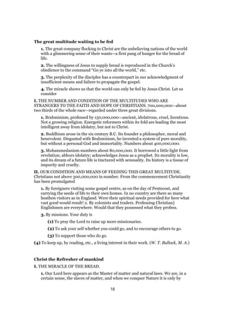 The great multitude waiting to be fed
1. The great company flocking to Christ are the unbelieving nations of the world
with a glimmering sense of their wants—a first pang of hunger for the bread of
life.
2. The willingness of Jesus to supply bread is reproduced in the Church’s
obedience to the command “Go ye into all the world,” etc.
3. The perplexity of the disciples has a counterpart in our acknowledgment of
insufficient means and failure to propagate the gospel.
4. The miracle shows us that the world can only be fed by Jesus Christ. Let us
consider
I. THE NUMBER AND CONDITION OF THE MULTITUDES WHO ARE
STRANGERS TO THE FAITH AND HOPE OF CHRISTIANS. 700,000,000—about
two thirds of the whole race—regarded under three great divisions.
1. Brahminism, professed by 150,000,000—ancient, idolatrous, cruel, licentious.
Not a growing religion. Energetic reformers within its fold are leading the most
intelligent away from idolatry, but not to Christ.
2. Buddhism arose in the six century B.C. Its founder a philosopher, moral and
benevolent. Disgusted with Brahminism, he invented a system of pure morality,
but without a personal God and immortality. Numbers about 400,000,000.
3. Mohammedanism numbers about 80,000,000. It borrowed a little light from
revelation; abhors idolatry; acknowledges Jesus as a prophet. Its morality is low,
and its dream of a future life is tinctured with sensuality. Its history is a tissue of
impurity and cruelty.
II. OUR CONDITION AND MEANS OF FEEDING THIS GREAT MULTITUDE.
Christians not above 300,000,000 in number. From the commencement Christianity
has been promulgated
1. By foreigners visiting some gospel centre, as on the day of Pentecost, and
carrying the seeds of life to their own homes. In no country are there so many
heathen visitors as in England. Were their spiritual needs provided for here what
vast good would result! 2. By colonists and traders. Professing Christian]
Englishmen are everywhere. Would that they possessed what they profess.
3. By missions. Your duty is
(1) To pray the Lord to raise up more missionaries.
(2) To ask your self whether you could go, and to encourage others to go.
(3) To support those who do go.
(4) To keep up, by reading, etc., a living interest in their work. (W. T. Bullock, M. A.)
Christ the Refresher of mankind
I. THE MIRACLE OF THE BREAD.
1. Our Lord here appears as the Master of matter and natural laws. We are, in a
certain sense, the slaves of matter, and when we conquer Nature it is only by
18
 