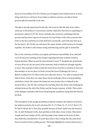the love of God (Rom 8:35-39). Neither an evil impulse from within God (as if such a
thing existed) nor evil forces from within or without ourselves can thwart God's
gracious gift of eternal life in the Son.
This gift is already experienced in this life, but is not for this life only. Jesus adds a
reference to the believer's resurrection, another indication that Jesus is expanding on
his keynote address (5:27-29). Jesus concludes this section by combining both the
present and the future aspects of salvation: For my Father's will is that everyone who
looks to the Son and believes in him shall have eternal life, and I will raise him up at
the last day (v. 40). In this one statement the major themes of this section are brought
together--the Father's will, human seeing and believing and the gift of eternal life.
Here is the antinomy of divine sovereignty and human responsibility. If we only had
verse 40, then the teaching of this Gospel regarding salvation would be based in
human decision. When we put the determinism of verse 37 alongside the decisionism
of verse 40 we see the two parts of the antinomy, both of which are brought together
in Jesus. Our response to him reveals the truth about ourselves in relation to God and
thus whether or not we share in God's eternal life.Jesus Challenges the Jews to
Believe in Him (6:41-51) This crowd, now called the Jews (v. 41), fails to respond with
faith in Jesus. Jesus does not reject them, but he challenges them to stop grumbling
and believe in him. He repeats his claims but now clearly refers to himself as the
bread of life (v. 48). He also continues his teaching about the divine will, clarifying the
relation between the will of the Father and the human response of faith. This section
of his dialogue concludes with Jesus' deepening the scandal by saying that this bread is
his flesh.
The description of the people grumbling recalls the response the children of Israel in
the wilderness had to the Lord's salvation (Ex 15--17; Num 14--17; 21:4-5; Deut 1:27;
Ps 106:25; Sirach 46:7). Now they grumble because of Jesus' claim to be the bread of
life. As with Nathaniel (1:46), their problem is with where Jesus is from. They know
Joseph and Jesus' mother (6:42), and they judge Jesus' claims on the basis of what
they think they already know. It seems they believe that a being who has come from
heaven would not have earthly parents. This helps highlight the central claim Jesus is
180
 