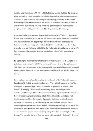 making, his divine origin (6:33, 38, 41, 50-51, 58), and also the fact that the divine has
come amongst us within humanity. Here, in the incarnation, is the supreme example
of matter as spirit-bearing.Jesus calls upon them to stop grumbling (v. 43), to not
repeat the pattern of their ancestors but instead to respond in faith. It is, in effect, a
call to repent. But the only way they could stop grumbling would be to become
receptive of his teaching about himself. This they are incapable of doing.
Jesus says that by their response they are judging themselves. Their rejection of him
reveals their relationship with God, for no one can come to me unless the Father who
sent me draws him (v. 43). In putting it this way Jesus indicates that he and the
believer have the same origin, the Father. The Father sent the Son and the Father
draws the believer. Earlier he said all that the Father gives me will come to me (v. 37).
Now he restates that teaching from the point of view of his Father's work in the
believer.
By repeating his promise to raise the believer at the last day (v. 44; cf. v. 39) Jesus is
claiming to be the one who fulfills the promises of resurrection in the age to come.
This future hope is combined in this discourse with a present fulfillment, for Jesus will
shortly say that those who eat the bread of heaven will not die but will live forever (vv.
50-51).
Jesus confirms and explains his teaching about the role of the Father with a quote
from Isaiah 54:13--It is written in the Prophets: "They will all be taught by God" (v.
45). Isaiah 54 speaks of God's future restoration of Jerusalem to intimacy with
himself. By applying this text to his own ministry, Jesus is claiming that the
eschatological blessings of the last day are already being experienced in his ministry;
God's promise to Jerusalem is being fulfilled now. Those who know Jesus' real
identity understand how this is so, for they realize that those hearing Jesus are
themselves being taught by God! But the point Jesus makes is different. He is
explaining the way the Father draws people. He does so by teaching, as the rest of the
verse makes clear: Everyone who listens to the Father and learns from him comes to
me. To listen and to learn require humility, a key characteristic of disciples in this
Gospel. The one who listens to God and learns will be taught by God and be drawn to
181
 