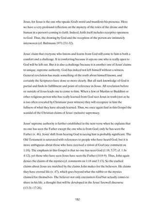 Jesus, for Jesus is the one who speaks God's word and manifests his presence. Here
we have a very profound reflection on the mystery of the roles of the divine and the
human in a person's coming to faith. Indeed, faith itself includes receptive openness
to God. Thus, the drawing by God and the reception of the person are intimately
interwoven (cf. Bultmann 1971:231-32).
Jesus' claim that everyone who listens and learns from God will come to him is both a
comfort and a challenge. It is comforting because it says no one who is really open to
God will be left out. But it is also a challenge because it is another one of Jesus' claims
to unique, supreme authority. God has indeed not left himself without a witness.
General revelation has made something of the truth about himself known, and
certainly the Scriptures have done so more clearly. But all such knowledge of God is
partial and finds its fulfillment and point of reference in Jesus. All revelation before
or outside of Jesus leads one to come to him. When a Jew or Muslim or Buddhist or
other religious person who has really learned from God sees Jesus in truth (not as he
is too often revealed by Christians' poor witness) they will recognize in him the
fullness of what they have already learned. Thus, we once again find in this Gospel the
scandal of the Christian claims of Jesus' exclusive supremacy.
Jesus' supreme authority is further established in the next verse when he explains that
no one has seen the Father except the one who is from God; only he has seen the
Father (v. 46). Jesus' shift from hearing God to seeing him is probably significant. The
Old Testament is saturated with references to people who have heard God, but it is
more ambiguous about those who have received a vision of God (see comment on
1:18). The emphasis in this Gospel is that no one has seen God (1:18; 5:37; cf. 1 Jn
4:12), yet those who have seen Jesus have seen the Father (14:8-9). Thus, John again
denies the claims of the mystics (cf. comments on 1:18 and 3:13). So the exalted
claims about Jesus are matched by the claims John makes for the believers. He claims
they have eternal life (v. 47), which goes beyond what the rabbis or the mystics
claimed for themselves. The believer not only encounters God but actually comes to
share in his life, a thought that will be developed in the Jesus' farewell discourse
(13:31--17:26).
182
 