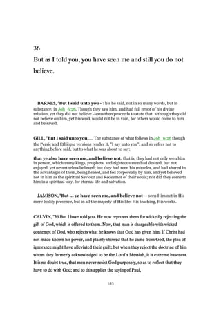 36363636
But as I told you, you have seen me and still you do notBut as I told you, you have seen me and still you do notBut as I told you, you have seen me and still you do notBut as I told you, you have seen me and still you do not
believe.believe.believe.believe.
BARNES, "BARNES, "BARNES, "BARNES, "But I said unto you - This he said, not in so many words, but in
substance, in Joh_6:26. Though they saw him, and had full proof of his divine
mission, yet they did not believe. Jesus then proceeds to state that, although they did
not believe on him, yet his work would not be in vain, for others would come to him
and be saved.
GILL, "GILL, "GILL, "GILL, "But I said unto you,.... The substance of what follows in Joh_6:26 though
the Persic and Ethiopic versions render it, "I say unto you"; and so refers not to
anything before said, but to what he was about to say:
that ye also have seen me, and believe not; that is, they had not only seen him
in person, which many kings, prophets, and righteous men had desired, but not
enjoyed, yet nevertheless believed; but they had seen his miracles, and had shared in
the advantages of them, being healed, and fed corporeally by him, and yet believed
not in him as the spiritual Saviour and Redeemer of their souls; nor did they come to
him in a spiritual way, for eternal life and salvation.
JAMISON, "JAMISON, "JAMISON, "JAMISON, "But ... ye have seen me, and believe not — seen Him not in His
mere bodily presence, but in all the majesty of His life, His teaching, His works.
CALVIN, "CALVIN, "CALVIN, "CALVIN, "36363636.But I have told you. He now reproves them for wickedly rejecting the.But I have told you. He now reproves them for wickedly rejecting the.But I have told you. He now reproves them for wickedly rejecting the.But I have told you. He now reproves them for wickedly rejecting the
gift of God, which is offered to them. Now, that man is chargeable with wickedgift of God, which is offered to them. Now, that man is chargeable with wickedgift of God, which is offered to them. Now, that man is chargeable with wickedgift of God, which is offered to them. Now, that man is chargeable with wicked
contempt of God, who rejects what he knows that God has given him. If Christ hadcontempt of God, who rejects what he knows that God has given him. If Christ hadcontempt of God, who rejects what he knows that God has given him. If Christ hadcontempt of God, who rejects what he knows that God has given him. If Christ had
not made known his power, and plainly showed that he came from God, the plea ofnot made known his power, and plainly showed that he came from God, the plea ofnot made known his power, and plainly showed that he came from God, the plea ofnot made known his power, and plainly showed that he came from God, the plea of
ignorance might have alleviated their guilt; but when they reject the doctrine of himignorance might have alleviated their guilt; but when they reject the doctrine of himignorance might have alleviated their guilt; but when they reject the doctrine of himignorance might have alleviated their guilt; but when they reject the doctrine of him
whom they formerly acknowledged to be the Lordwhom they formerly acknowledged to be the Lordwhom they formerly acknowledged to be the Lordwhom they formerly acknowledged to be the Lord’s Messiah, it is extreme baseness.s Messiah, it is extreme baseness.s Messiah, it is extreme baseness.s Messiah, it is extreme baseness.
It is no doubt true, that men never resist God purposely, so as to reflect that theyIt is no doubt true, that men never resist God purposely, so as to reflect that theyIt is no doubt true, that men never resist God purposely, so as to reflect that theyIt is no doubt true, that men never resist God purposely, so as to reflect that they
have to do with God; and to this applies the saying of Paul,have to do with God; and to this applies the saying of Paul,have to do with God; and to this applies the saying of Paul,have to do with God; and to this applies the saying of Paul,
183
 