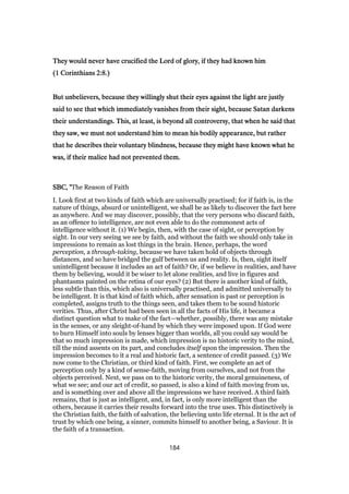 They would never have crucified the Lord of glory, if they had known himThey would never have crucified the Lord of glory, if they had known himThey would never have crucified the Lord of glory, if they had known himThey would never have crucified the Lord of glory, if they had known him
((((1111 CorinthiansCorinthiansCorinthiansCorinthians 2:82:82:82:8.).).).)
But unbelievers, because they willingly shut their eyes against the light are justlyBut unbelievers, because they willingly shut their eyes against the light are justlyBut unbelievers, because they willingly shut their eyes against the light are justlyBut unbelievers, because they willingly shut their eyes against the light are justly
said to see that which immediately vanishes from their sight, because Satan darkenssaid to see that which immediately vanishes from their sight, because Satan darkenssaid to see that which immediately vanishes from their sight, because Satan darkenssaid to see that which immediately vanishes from their sight, because Satan darkens
their understandings. This, at least, is beyond all controversy, that when he said thattheir understandings. This, at least, is beyond all controversy, that when he said thattheir understandings. This, at least, is beyond all controversy, that when he said thattheir understandings. This, at least, is beyond all controversy, that when he said that
they saw, we must not understand him to mean his bodily appearance, but ratherthey saw, we must not understand him to mean his bodily appearance, but ratherthey saw, we must not understand him to mean his bodily appearance, but ratherthey saw, we must not understand him to mean his bodily appearance, but rather
that he describes their voluntary blindness, because they might have known what hethat he describes their voluntary blindness, because they might have known what hethat he describes their voluntary blindness, because they might have known what hethat he describes their voluntary blindness, because they might have known what he
was, if their malice had not prevented them.was, if their malice had not prevented them.was, if their malice had not prevented them.was, if their malice had not prevented them.
SBC, "SBC, "SBC, "SBC, "The Reason of Faith
I. Look first at two kinds of faith which are universally practised; for if faith is, in the
nature of things, absurd or unintelligent, we shall be as likely to discover the fact here
as anywhere. And we may discover, possibly, that the very persons who discard faith,
as an offence to intelligence, are not even able to do the commonest acts of
intelligence without it. (1) We begin, then, with the case of sight, or perception by
sight. In our very seeing we see by faith, and without the faith we should only take in
impressions to remain as lost things in the brain. Hence, perhaps, the word
perception, a through-taking, because we have taken hold of objects through
distances, and so have bridged the gulf between us and reality. Is, then, sight itself
unintelligent because it includes an act of faith? Or, if we believe in realities, and have
them by believing, would it be wiser to let alone realities, and live in figures and
phantasms painted on the retina of our eyes? (2) But there is another kind of faith,
less subtle than this, which also is universally practised, and admitted universally to
be intelligent. It is that kind of faith which, after sensation is past or perception is
completed, assigns truth to the things seen, and takes them to be sound historic
verities. Thus, after Christ had been seen in all the facts of His life, it became a
distinct question what to make of the fact—whether, possibly, there was any mistake
in the senses, or any sleight-of-hand by which they were imposed upon. If God were
to burn Himself into souls by lenses bigger than worlds, all you could say would be
that so much impression is made, which impression is no historic verity to the mind,
till the mind assents on its part, and concludes itself upon the impression. Then the
impression becomes to it a real and historic fact, a sentence of credit passed. (3) We
now come to the Christian, or third kind of faith. First, we complete an act of
perception only by a kind of sense-faith, moving from ourselves, and not from the
objects perceived. Next, we pass on to the historic verity, the moral genuineness, of
what we see; and our act of credit, so passed, is also a kind of faith moving from us,
and is something over and above all the impressions we have received. A third faith
remains, that is just as intelligent, and, in fact, is only more intelligent than the
others, because it carries their results forward into the true uses. This distinctively is
the Christian faith, the faith of salvation, the believing unto life eternal. It is the act of
trust by which one being, a sinner, commits himself to another being, a Saviour. It is
the faith of a transaction.
184
 