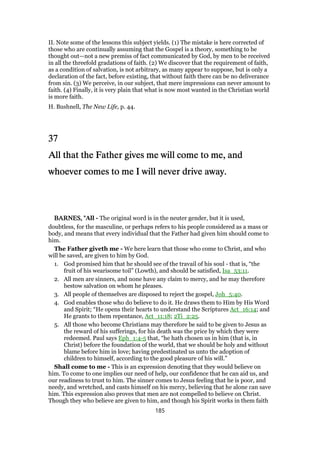 II. Note some of the lessons this subject yields. (1) The mistake is here corrected of
those who are continually assuming that the Gospel is a theory, something to be
thought out—not a new premiss of fact communicated by God, by men to be received
in all the threefold gradations of faith. (2) We discover that the requirement of faith,
as a condition of salvation, is not arbitrary, as many appear to suppose, but is only a
declaration of the fact, before existing, that without faith there can be no deliverance
from sin. (3) We perceive, in our subject, that mere impressions can never amount to
faith. (4) Finally, it is very plain that what is now most wanted in the Christian world
is more faith.
H. Bushnell, The New Life, p. 44.
37373737
All that the Father gives me will come to me, andAll that the Father gives me will come to me, andAll that the Father gives me will come to me, andAll that the Father gives me will come to me, and
whoever comes to me I will never drive away.whoever comes to me I will never drive away.whoever comes to me I will never drive away.whoever comes to me I will never drive away.
BARNES, "BARNES, "BARNES, "BARNES, "All - The original word is in the neuter gender, but it is used,
doubtless, for the masculine, or perhaps refers to his people considered as a mass or
body, and means that every individual that the Father had given him should come to
him.
The Father giveth me - We here learn that those who come to Christ, and who
will be saved, are given to him by God.
1. God promised him that he should see of the travail of his soul - that is, “the
fruit of his wearisome toil” (Lowth), and should be satisfied, Isa_53:11.
2. All men are sinners, and none have any claim to mercy, and he may therefore
bestow salvation on whom he pleases.
3. All people of themselves are disposed to reject the gospel, Joh_5:40.
4. God enables those who do believe to do it. He draws them to Him by His Word
and Spirit; “He opens their hearts to understand the Scriptures Act_16:14; and
He grants to them repentance, Act_11:18; 2Ti_2:25.
5. All those who become Christians may therefore be said to be given to Jesus as
the reward of his sufferings, for his death was the price by which they were
redeemed. Paul says Eph_1:4-5 that, “he hath chosen us in him (that is, in
Christ) before the foundation of the world, that we should be holy and without
blame before him in love; having predestinated us unto the adoption of
children to himself, according to the good pleasure of his will.”
Shall come to me - This is an expression denoting that they would believe on
him. To come to one implies our need of help, our confidence that he can aid us, and
our readiness to trust to him. The sinner comes to Jesus feeling that he is poor, and
needy, and wretched, and casts himself on his mercy, believing that he alone can save
him. This expression also proves that men are not compelled to believe on Christ.
Though they who believe are given to him, and though his Spirit works in them faith
185
 