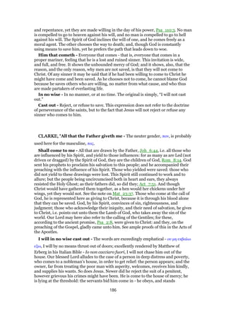 and repentance, yet they are made willing in the day of his power, Psa_110:3. No man
is compelled to go to heaven against his will, and no man is compelled to go to hell
against his will. The Spirit of God inclines the will of one, and he comes freely as a
moral agent. The other chooses the way to death; and, though God is constantly
using means to save him, yet he prefers the path that leads down to woe.
Him that cometh - Everyone that comes - that is, everyone that comes in a
proper mariner, feeling that he is a lost and ruined sinner. This invitation is wide,
and full, and free. It shows the unbounded mercy of God; and it shows, also, that the
reason, and the only reason, why men are not saved, is that they will not come to
Christ. Of any sinner it may be said that if he had been willing to come to Christ he
might have come and been saved. As he chooses not to come, he cannot blame God
because he saves others who are willing, no matter from what cause, and who thus
are made partakers of everlasting life.
In no wise - In no manner, or at no time. The original is simply, “I will not cast
out.”
Cast out - Reject, or refuse to save. This expression does not refer to the doctrine
of perseverance of the saints, but to the fact that Jesus will not reject or refuse any
sinner who comes to him.
CLARKE, "CLARKE, "CLARKE, "CLARKE, "All that the Father giveth me - The neuter gender, παν, is probably
used here for the masculine, πας.
Shall come to me - All that are drawn by the Father, Joh_6:44, i.e. all those who
are influenced by his Spirit, and yield to those influences: for as many as are Led (not
driven or dragged) by the Spirit of God, they are the children of God, Rom_8:14. God
sent his prophets to proclaim his salvation to this people; and he accompanied their
preaching with the influence of his Spirit. Those who yielded were saved: those who
did not yield to these drawings were lost. This Spirit still continued to work and to
allure; but the people being uncircumcised both in heart and ears, they always
resisted the Holy Ghost; as their fathers did, so did they; Act_7:51. And though
Christ would have gathered them together, as a hen would her chickens under her
wings, yet they would not. See the note on Mat_23:37. Those who come at the call of
God, he is represented here as giving to Christ, because it is through his blood alone
that they can be saved. God, by his Spirit, convinces of sin, righteousness, and
judgment; those who acknowledge their iniquity, and their need of salvation, he gives
to Christ, i.e. points out unto them the Lamb of God, who takes away the sin of the
world. Our Lord may here also refer to the calling of the Gentiles; for these,
according to the ancient promise, Psa_2:8, were given to Christ: and they, on the
preaching of the Gospel, gladly came unto him. See ample proofs of this in the Acts of
the Apostles.
I will in no wise cast out - The words are exceedingly emphatical - ου µη εκβαλω
εξω, I will by no means thrust out of doors; excellently rendered by Matthew of
Erberg in his Italian Bible - Io non cacciaro fuori, I will not chase him out of the
house. Our blessed Lord alludes to the case of a person in deep distress and poverty,
who comes to a nobleman’s house, in order to get relief: the person appears; and the
owner, far from treating the poor man with asperity, welcomes, receives him kindly,
and supplies his wants. So does Jesus. Newer did he reject the suit of a penitent,
however grievous his crimes might have been. He is come to the house of mercy; he
is lying at the threshold: the servants bid him come in - he obeys, and stands
186
 