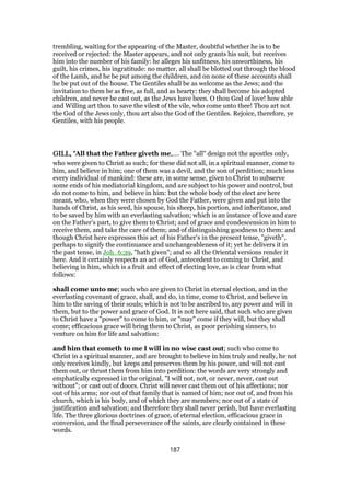 trembling, waiting for the appearing of the Master, doubtful whether he is to be
received or rejected: the Master appears, and not only grants his suit, but receives
him into the number of his family: he alleges his unfitness, his unworthiness, his
guilt, his crimes, his ingratitude: no matter, all shall be blotted out through the blood
of the Lamb, and he be put among the children, and on none of these accounts shall
he be put out of the house. The Gentiles shall be as welcome as the Jews; and the
invitation to them be as free, as full, and as hearty: they shall become his adopted
children, and never be cast out, as the Jews have been. O thou God of love! how able
and Willing art thou to save the vilest of the vile, who come unto thee! Thou art not
the God of the Jews only, thou art also the God of the Gentiles. Rejoice, therefore, ye
Gentiles, with his people.
GILL, "GILL, "GILL, "GILL, "All that the Father giveth me,.... The "all" design not the apostles only,
who were given to Christ as such; for these did not all, in a spiritual manner, come to
him, and believe in him; one of them was a devil, and the son of perdition; much less
every individual of mankind: these are, in some sense, given to Christ to subserve
some ends of his mediatorial kingdom, and are subject to his power and control, but
do not come to him, and believe in him: but the whole body of the elect are here
meant, who, when they were chosen by God the Father, were given and put into the
hands of Christ, as his seed, his spouse, his sheep, his portion, and inheritance, and
to be saved by him with an everlasting salvation; which is an instance of love and care
on the Father's part, to give them to Christ; and of grace and condescension in him to
receive them, and take the care of them; and of distinguishing goodness to them: and
though Christ here expresses this act of his Father's in the present tense, "giveth",
perhaps to signify the continuance and unchangeableness of it; yet he delivers it in
the past tense, in Joh_6:39, "hath given"; and so all the Oriental versions render it
here. And it certainly respects an act of God, antecedent to coming to Christ, and
believing in him, which is a fruit and effect of electing love, as is clear from what
follows:
shall come unto me; such who are given to Christ in eternal election, and in the
everlasting covenant of grace, shall, and do, in time, come to Christ, and believe in
him to the saving of their souls; which is not to be ascribed to, any power and will in
them, but to the power and grace of God. It is not here said, that such who are given
to Christ have a "power" to come to him, or "may" come if they will, but they shall
come; efficacious grace will bring them to Christ, as poor perishing sinners, to
venture on him for life and salvation:
and him that cometh to me I will in no wise cast out; such who come to
Christ in a spiritual manner, and are brought to believe in him truly and really, he not
only receives kindly, but keeps and preserves them by his power, and will not cast
them out, or thrust them from him into perdition: the words are very strongly and
emphatically expressed in the original, "I will not, not, or never, never, cast out
without"; or cast out of doors. Christ will never cast them out of his affections; nor
out of his arms; nor out of that family that is named of him; nor out of, and from his
church, which is his body, and of which they are members; nor out of a state of
justification and salvation; and therefore they shall never perish, but have everlasting
life. The three glorious doctrines of grace, of eternal election, efficacious grace in
conversion, and the final perseverance of the saints, are clearly contained in these
words.
187
 