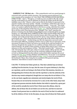 JAMISONJAMISONJAMISONJAMISON 37373737----40404040, ", ", ", "All that, etc. — This comprehensive and very grand passage is
expressed with a peculiar artistic precision. The opening general statement (Joh_
6:37) consists of two members: (1) “ALL THAT THE FATHER GIVETH ME SHALL
COME TO ME” - that is, “Though ye, as I told you, have no faith in Me, My errand
into the world shall in no wise be defeated; for all that the Father giveth Me shall
infallibly come to Me.” Observe, what is given Him by the Father is expressed in the
singular number and neuter gender - literally, “everything”; while those who come to
Him are put in the masculine gender and singular number - “every one.” The whole
mass, so to speak, is gifted by the Father to the Son as a unity, which the Son evolves,
one by one, in the execution of His trust. So Joh_17:2, “that He should give eternal
life to all that which Thou hast given Him” [Bengel]. This “shall” expresses the
glorious certainty of it, the Father being pledged to see to it that the gift be no empty
mockery. (2) “AND HIM THAT COMETH TO ME I WILL IN NO WISE CAST OUT.”
As the former was the divine, this is just the human side of the same thing. True, the
“coming” ones of the second clause are just the “given” ones of the first. But had our
Lord merely said, “When those that have been given Me of My Father shall come to
Me, I will receive them” - besides being very flat, the impression conveyed would
have been quite different, sounding as if there were no other laws in operation, in the
movement of sinners to Christ, but such as are wholly divine and inscrutable to us;
whereas, though He does speak of it as a sublime certainty which men’s refusals
cannot frustrate, He speaks of that certainty as taking effect only by men’s voluntary
advances to Him and acceptance of Him - “Him that cometh to Me,” “whosoever
will,” throwing the door wide open. Only it is not the simply willing, but the actually
coming, whom He will not cast out; for the word here employed usually denotes
arrival, as distinguished from the ordinary word, which rather expresses the act of
coming (see Joh_8:42, Greek), [Webster and Wilkinson]. “In no wise” is an emphatic
negative, to meet the fears of the timid (as in Rev_21:27, to meet the presumption of
the hardened). These, then, being the two members of the general opening
statement, what follows is meant to take in both,
CALVIN, "CALVIN, "CALVIN, "CALVIN, "37373737.All that the Father giveth me. That their unbelief may not detract.All that the Father giveth me. That their unbelief may not detract.All that the Father giveth me. That their unbelief may not detract.All that the Father giveth me. That their unbelief may not detract
anything from his doctrine, he says, that the cause of so great obstinacy is, that theyanything from his doctrine, he says, that the cause of so great obstinacy is, that theyanything from his doctrine, he says, that the cause of so great obstinacy is, that theyanything from his doctrine, he says, that the cause of so great obstinacy is, that they
are reprobate, and do not belong to the flock of God. His intention, therefore, inare reprobate, and do not belong to the flock of God. His intention, therefore, inare reprobate, and do not belong to the flock of God. His intention, therefore, inare reprobate, and do not belong to the flock of God. His intention, therefore, in
distinguishing here between the elect and the reprobate is, that the authority of hisdistinguishing here between the elect and the reprobate is, that the authority of hisdistinguishing here between the elect and the reprobate is, that the authority of hisdistinguishing here between the elect and the reprobate is, that the authority of his
doctrine may remain unimpaired, though there are many who do not believe it. For,doctrine may remain unimpaired, though there are many who do not believe it. For,doctrine may remain unimpaired, though there are many who do not believe it. For,doctrine may remain unimpaired, though there are many who do not believe it. For,
on the one hand, ungodly men calumniate and utterly despise the word of God,on the one hand, ungodly men calumniate and utterly despise the word of God,on the one hand, ungodly men calumniate and utterly despise the word of God,on the one hand, ungodly men calumniate and utterly despise the word of God,
because they are not moved by reverence for it; and, on the other hand, many weakbecause they are not moved by reverence for it; and, on the other hand, many weakbecause they are not moved by reverence for it; and, on the other hand, many weakbecause they are not moved by reverence for it; and, on the other hand, many weak
and ignorant persons entertain doubts whether that which is rejected by a great partand ignorant persons entertain doubts whether that which is rejected by a great partand ignorant persons entertain doubts whether that which is rejected by a great partand ignorant persons entertain doubts whether that which is rejected by a great part
of the world be actually the word of God. Christ meets this offense, when heof the world be actually the word of God. Christ meets this offense, when heof the world be actually the word of God. Christ meets this offense, when heof the world be actually the word of God. Christ meets this offense, when he
affirms, that all those who do not believe are not his own, and that we need notaffirms, that all those who do not believe are not his own, and that we need notaffirms, that all those who do not believe are not his own, and that we need notaffirms, that all those who do not believe are not his own, and that we need not
wonder if such persons have no relish for the word of God, but that it is embracedwonder if such persons have no relish for the word of God, but that it is embracedwonder if such persons have no relish for the word of God, but that it is embracedwonder if such persons have no relish for the word of God, but that it is embraced
by all the children of God. In the first place, he says, that all whom the Father givethby all the children of God. In the first place, he says, that all whom the Father givethby all the children of God. In the first place, he says, that all whom the Father givethby all the children of God. In the first place, he says, that all whom the Father giveth
188
 