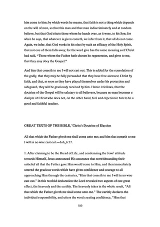 him come to him; by which words he means, that faith is not a thing which dependshim come to him; by which words he means, that faith is not a thing which dependshim come to him; by which words he means, that faith is not a thing which dependshim come to him; by which words he means, that faith is not a thing which depends
on the will of men, so that this man and that man indiscriminately and at randomon the will of men, so that this man and that man indiscriminately and at randomon the will of men, so that this man and that man indiscriminately and at randomon the will of men, so that this man and that man indiscriminately and at random
believe, but that God elects those whom he hands over, as it were, to his Son; forbelieve, but that God elects those whom he hands over, as it were, to his Son; forbelieve, but that God elects those whom he hands over, as it were, to his Son; forbelieve, but that God elects those whom he hands over, as it were, to his Son; for
when he says, that whatever is given cometh, we infer from it, that all do not come.when he says, that whatever is given cometh, we infer from it, that all do not come.when he says, that whatever is given cometh, we infer from it, that all do not come.when he says, that whatever is given cometh, we infer from it, that all do not come.
Again, we infer, that God works in his elect by such an efficacy of the Holy Spirit,Again, we infer, that God works in his elect by such an efficacy of the Holy Spirit,Again, we infer, that God works in his elect by such an efficacy of the Holy Spirit,Again, we infer, that God works in his elect by such an efficacy of the Holy Spirit,
that not one of them falls away; for the word give has the same meaning as if Christthat not one of them falls away; for the word give has the same meaning as if Christthat not one of them falls away; for the word give has the same meaning as if Christthat not one of them falls away; for the word give has the same meaning as if Christ
had said,had said,had said,had said, “Those whom the Father hath chosen he regenerates, and gives to me,Those whom the Father hath chosen he regenerates, and gives to me,Those whom the Father hath chosen he regenerates, and gives to me,Those whom the Father hath chosen he regenerates, and gives to me,
that they may obey the Gospel.that they may obey the Gospel.that they may obey the Gospel.that they may obey the Gospel.”
And him that cometh to me I will not cast out. This is added for the consolation ofAnd him that cometh to me I will not cast out. This is added for the consolation ofAnd him that cometh to me I will not cast out. This is added for the consolation ofAnd him that cometh to me I will not cast out. This is added for the consolation of
the godly, that they may be fully persuaded that they have free access to Christ bythe godly, that they may be fully persuaded that they have free access to Christ bythe godly, that they may be fully persuaded that they have free access to Christ bythe godly, that they may be fully persuaded that they have free access to Christ by
faith, and that, as soon as they have placed themselves under his protection andfaith, and that, as soon as they have placed themselves under his protection andfaith, and that, as soon as they have placed themselves under his protection andfaith, and that, as soon as they have placed themselves under his protection and
safeguard, they will be graciously received by him. Hence it follows, that thesafeguard, they will be graciously received by him. Hence it follows, that thesafeguard, they will be graciously received by him. Hence it follows, that thesafeguard, they will be graciously received by him. Hence it follows, that the
doctrine of the Gospel will be salutary to all believers, because no man becomes adoctrine of the Gospel will be salutary to all believers, because no man becomes adoctrine of the Gospel will be salutary to all believers, because no man becomes adoctrine of the Gospel will be salutary to all believers, because no man becomes a
disciple of Christ who does not, on the other hand, feel and experience him to be adisciple of Christ who does not, on the other hand, feel and experience him to be adisciple of Christ who does not, on the other hand, feel and experience him to be adisciple of Christ who does not, on the other hand, feel and experience him to be a
good and faithful teacher.good and faithful teacher.good and faithful teacher.good and faithful teacher.
GREAT TEXTS OF THE BIBLE, "ChristGREAT TEXTS OF THE BIBLE, "ChristGREAT TEXTS OF THE BIBLE, "ChristGREAT TEXTS OF THE BIBLE, "Christ’’’’s Doctrine of Elections Doctrine of Elections Doctrine of Elections Doctrine of Election
All that which the Father giveth me shall come unto me; and him that cometh to meAll that which the Father giveth me shall come unto me; and him that cometh to meAll that which the Father giveth me shall come unto me; and him that cometh to meAll that which the Father giveth me shall come unto me; and him that cometh to me
I will in no wise cast out.I will in no wise cast out.I will in no wise cast out.I will in no wise cast out.————Joh_Joh_Joh_Joh_6:376:376:376:37....
1111. After claiming to be the Bread of Life, and condemning the Jews. After claiming to be the Bread of Life, and condemning the Jews. After claiming to be the Bread of Life, and condemning the Jews. After claiming to be the Bread of Life, and condemning the Jews’’’’ attitudeattitudeattitudeattitude
towards Himself, Jesus announced His assurance that notwithstanding theirtowards Himself, Jesus announced His assurance that notwithstanding theirtowards Himself, Jesus announced His assurance that notwithstanding theirtowards Himself, Jesus announced His assurance that notwithstanding their
unbelief all that the Father gave Him would come to Him, and then immediatelyunbelief all that the Father gave Him would come to Him, and then immediatelyunbelief all that the Father gave Him would come to Him, and then immediatelyunbelief all that the Father gave Him would come to Him, and then immediately
uttered the gracious words which have given confidence and courage to alluttered the gracious words which have given confidence and courage to alluttered the gracious words which have given confidence and courage to alluttered the gracious words which have given confidence and courage to all
approaching Him through the centuries,approaching Him through the centuries,approaching Him through the centuries,approaching Him through the centuries, ““““Him that cometh to me I will in no wiseHim that cometh to me I will in no wiseHim that cometh to me I will in no wiseHim that cometh to me I will in no wise
cast out.cast out.cast out.cast out.”””” In this twofold declaration the Lord revealed two aspects of one greatIn this twofold declaration the Lord revealed two aspects of one greatIn this twofold declaration the Lord revealed two aspects of one greatIn this twofold declaration the Lord revealed two aspects of one great
effect, the heavenly and the earthly. The heavenly takes in the whole result,effect, the heavenly and the earthly. The heavenly takes in the whole result,effect, the heavenly and the earthly. The heavenly takes in the whole result,effect, the heavenly and the earthly. The heavenly takes in the whole result, ““““AllAllAllAll
that which the Father giveth me shall come unto me.that which the Father giveth me shall come unto me.that which the Father giveth me shall come unto me.that which the Father giveth me shall come unto me.”””” The earthly declares theThe earthly declares theThe earthly declares theThe earthly declares the
individual responsibility, and utters the word creating confidence,individual responsibility, and utters the word creating confidence,individual responsibility, and utters the word creating confidence,individual responsibility, and utters the word creating confidence, ““““Him thatHim thatHim thatHim that
189
 