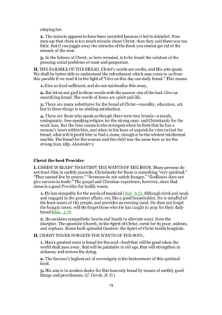 obeying her.
2. The miracle appears to have been recorded because it led to disbelief. Now
men say that there is too much miracle about Christ; then they said there was too
little. But if you juggle away the miracles of the Book you cannot get rid of the
miracle of the man.
3. In the fulness of Christ, as here revealed, is to be found the solution of the
pressing social problems of want and pauperism.
II. THE PARABLE OF THE BREAD. Christ’s words are works, and His acts speak.
We shall be better able to understand the refreshment which may come to us from
this parable if we read it in the light of “Give us this day our daily bread.” This means
1. Give us food sufficient, and do not spiritualize this away,
2. But let us not gird in those words with the narrow rim of the loaf. Give us
sanctifying bread. The words of Jesus are spirit and life.
3. There are many substitutes for the bread of Christ—morality, education, art;
but in these things is no abiding satisfaction.
4. There are those who speak as though there were two breads—a manly,
undogmatic, free-speaking religion for the strong man; and Christianity for the
weak man. But the time comes to the strongest when he feels that he has a
woman’s heart within him, and when in his hour of anguish he cries to God for
bread, what will it profit him to find a stone, though it be the whitest intellectual
marble. The bread for the woman and the child was the same here as for the
strong man. (Bp. Alexander.)
Christ the best Provider
I. CHRIST IS READY TO SATISFY THE WANTS OF THE BODY. Many persons do
not trust Him in earthly pursuits. Christianity for them is something “very spiritual.”
“They cannot live by prayer.” “Sermons do not satisfy hunger.” “Godliness does not
give success in trade.” The gospel and Christian experience, however, show that
Jesus is a good Provider for bodily wants.
1. He has sympathy for the needs of mankind (Joh_6:5). Although tired and weak
and engaged in the greatest affairs, yet, like a good householder, He is mindful of
the least wants of His people, and provides an evening meal. He does not forget
the hungry raven: will He forget those who He has taught to pray for their daily
bread (Deu_4:7).
2. He awakens sympathetic hearts and hands to alleviate want. Here the
disciples. The apostolic Church, in the Spirit of Christ, cared for its poor, widows,
and orphans. Rome built splendid theatres: the Spirit of Christ builds hospitals.
II. CHRIST NEVER FORGETS THE WANTS OF THE SOUL.
1. Man’s greatest want is bread for the soul—food that will be good when the
world shall pass away, that will be palatable in old age, that will strengthen in
sickness, and restore the dying.
2. The Saviour’s highest act of sovereignty is the bestowment of this spiritual
food.
3. His aim is to awaken desire for this heavenly bread by means of earthly good
things and providences. (C. Gerok, D. D.)
19
 