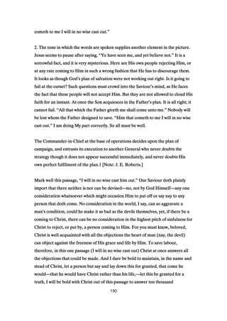cometh to me I will in no wise cast out.cometh to me I will in no wise cast out.cometh to me I will in no wise cast out.cometh to me I will in no wise cast out.””””
2222. The tone in which the words are spoken supplies another element in the picture.. The tone in which the words are spoken supplies another element in the picture.. The tone in which the words are spoken supplies another element in the picture.. The tone in which the words are spoken supplies another element in the picture.
Jesus seems to pause after saying,Jesus seems to pause after saying,Jesus seems to pause after saying,Jesus seems to pause after saying, ““““Ye have seen me, and yet believe not.Ye have seen me, and yet believe not.Ye have seen me, and yet believe not.Ye have seen me, and yet believe not.”””” It is aIt is aIt is aIt is a
sorrowful fact, and it is very mysterious. Here are His own people rejecting Him, orsorrowful fact, and it is very mysterious. Here are His own people rejecting Him, orsorrowful fact, and it is very mysterious. Here are His own people rejecting Him, orsorrowful fact, and it is very mysterious. Here are His own people rejecting Him, or
at any rate coming to Him in such a wrong fashion that He has to discourage them.at any rate coming to Him in such a wrong fashion that He has to discourage them.at any rate coming to Him in such a wrong fashion that He has to discourage them.at any rate coming to Him in such a wrong fashion that He has to discourage them.
It looks as though GodIt looks as though GodIt looks as though GodIt looks as though God’’’’s plan of salvation were not working out right. Is it going tos plan of salvation were not working out right. Is it going tos plan of salvation were not working out right. Is it going tos plan of salvation were not working out right. Is it going to
fail at the outset? Such questions must crowd into the Saviourfail at the outset? Such questions must crowd into the Saviourfail at the outset? Such questions must crowd into the Saviourfail at the outset? Such questions must crowd into the Saviour’’’’s mind, as He facess mind, as He facess mind, as He facess mind, as He faces
the fact that these people will not accept Him. But they are not allowed to cloud Histhe fact that these people will not accept Him. But they are not allowed to cloud Histhe fact that these people will not accept Him. But they are not allowed to cloud Histhe fact that these people will not accept Him. But they are not allowed to cloud His
faith for an instant. At once the Son acquiesces in the Fatherfaith for an instant. At once the Son acquiesces in the Fatherfaith for an instant. At once the Son acquiesces in the Fatherfaith for an instant. At once the Son acquiesces in the Father’’’’s plan. It is all right; its plan. It is all right; its plan. It is all right; its plan. It is all right; it
cannot fail.cannot fail.cannot fail.cannot fail. ““““All that which the Father giveth me shall come unto me.All that which the Father giveth me shall come unto me.All that which the Father giveth me shall come unto me.All that which the Father giveth me shall come unto me.”””” Nobody willNobody willNobody willNobody will
be lost whom the Father designed to save.be lost whom the Father designed to save.be lost whom the Father designed to save.be lost whom the Father designed to save. ““““Him that cometh to me I will in no wiseHim that cometh to me I will in no wiseHim that cometh to me I will in no wiseHim that cometh to me I will in no wise
cast out.cast out.cast out.cast out.”””” I am doing My part correctly. So all must be well.I am doing My part correctly. So all must be well.I am doing My part correctly. So all must be well.I am doing My part correctly. So all must be well.
The CommanderThe CommanderThe CommanderThe Commander----inininin----Chief at the base of operations decides upon the plan ofChief at the base of operations decides upon the plan ofChief at the base of operations decides upon the plan ofChief at the base of operations decides upon the plan of
campaign, and entrusts its execution to another General who never doubts thecampaign, and entrusts its execution to another General who never doubts thecampaign, and entrusts its execution to another General who never doubts thecampaign, and entrusts its execution to another General who never doubts the
strategy though it does not appear successful immediately, and never doubts Hisstrategy though it does not appear successful immediately, and never doubts Hisstrategy though it does not appear successful immediately, and never doubts Hisstrategy though it does not appear successful immediately, and never doubts His
own perfect fulfilment of the plan.own perfect fulfilment of the plan.own perfect fulfilment of the plan.own perfect fulfilment of the plan.1111 [Note: J. E. Roberts.][Note: J. E. Roberts.][Note: J. E. Roberts.][Note: J. E. Roberts.]
Mark well this passage,Mark well this passage,Mark well this passage,Mark well this passage, ““““I will in no wise cast him out.I will in no wise cast him out.I will in no wise cast him out.I will in no wise cast him out.”””” Our Saviour doth plainlyOur Saviour doth plainlyOur Saviour doth plainlyOur Saviour doth plainly
import that there neither is nor can be devisedimport that there neither is nor can be devisedimport that there neither is nor can be devisedimport that there neither is nor can be devised————no, not by God Himselfno, not by God Himselfno, not by God Himselfno, not by God Himself————any oneany oneany oneany one
consideration whatsoever which might occasion Him to put off or say nay to anyconsideration whatsoever which might occasion Him to put off or say nay to anyconsideration whatsoever which might occasion Him to put off or say nay to anyconsideration whatsoever which might occasion Him to put off or say nay to any
person that doth come. No consideration in the world, I say, can so aggravate aperson that doth come. No consideration in the world, I say, can so aggravate aperson that doth come. No consideration in the world, I say, can so aggravate aperson that doth come. No consideration in the world, I say, can so aggravate a
manmanmanman’’’’s condition, could he make it as bad as the devils themselves, yet, if there be as condition, could he make it as bad as the devils themselves, yet, if there be as condition, could he make it as bad as the devils themselves, yet, if there be as condition, could he make it as bad as the devils themselves, yet, if there be a
coming to Christ, there can be no consideration in the highest pitch of sinfulness forcoming to Christ, there can be no consideration in the highest pitch of sinfulness forcoming to Christ, there can be no consideration in the highest pitch of sinfulness forcoming to Christ, there can be no consideration in the highest pitch of sinfulness for
Christ to reject, or put by, a person coming to Him. For you must know, beloved,Christ to reject, or put by, a person coming to Him. For you must know, beloved,Christ to reject, or put by, a person coming to Him. For you must know, beloved,Christ to reject, or put by, a person coming to Him. For you must know, beloved,
Christ is well acquainted with all the objections the heart of man (nay, the devil)Christ is well acquainted with all the objections the heart of man (nay, the devil)Christ is well acquainted with all the objections the heart of man (nay, the devil)Christ is well acquainted with all the objections the heart of man (nay, the devil)
can object against the freeness of His grace and life by Him. To save labour,can object against the freeness of His grace and life by Him. To save labour,can object against the freeness of His grace and life by Him. To save labour,can object against the freeness of His grace and life by Him. To save labour,
therefore, in this one passage (I will in no wise cast out) Christ at once answers alltherefore, in this one passage (I will in no wise cast out) Christ at once answers alltherefore, in this one passage (I will in no wise cast out) Christ at once answers alltherefore, in this one passage (I will in no wise cast out) Christ at once answers all
the objections that could be made. And I dare be bold to maintain, in the name andthe objections that could be made. And I dare be bold to maintain, in the name andthe objections that could be made. And I dare be bold to maintain, in the name andthe objections that could be made. And I dare be bold to maintain, in the name and
stead of Christ, let a person but say and lay down this for granted, that come hestead of Christ, let a person but say and lay down this for granted, that come hestead of Christ, let a person but say and lay down this for granted, that come hestead of Christ, let a person but say and lay down this for granted, that come he
wouldwouldwouldwould————that he would have Christ rather than his life,that he would have Christ rather than his life,that he would have Christ rather than his life,that he would have Christ rather than his life,————let this be granted for alet this be granted for alet this be granted for alet this be granted for a
truth, I will be bold with Christ out of this passage to answer ten thousandtruth, I will be bold with Christ out of this passage to answer ten thousandtruth, I will be bold with Christ out of this passage to answer ten thousandtruth, I will be bold with Christ out of this passage to answer ten thousand
190
 