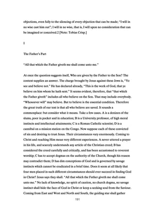 objections, even fully to the silencing of every objection that can be made;objections, even fully to the silencing of every objection that can be made;objections, even fully to the silencing of every objection that can be made;objections, even fully to the silencing of every objection that can be made; ““““I will inI will inI will inI will in
no wise cast him outno wise cast him outno wise cast him outno wise cast him out””””; I will in no wise, that is, I will upon no consideration that can; I will in no wise, that is, I will upon no consideration that can; I will in no wise, that is, I will upon no consideration that can; I will in no wise, that is, I will upon no consideration that can
be imagined or conceived.be imagined or conceived.be imagined or conceived.be imagined or conceived.2222 [Note: Tobias Crisp.][Note: Tobias Crisp.][Note: Tobias Crisp.][Note: Tobias Crisp.]
IIII
The FatherThe FatherThe FatherThe Father’’’’s Parts Parts Parts Part
““““All that which the Father giveth me shall come unto me.All that which the Father giveth me shall come unto me.All that which the Father giveth me shall come unto me.All that which the Father giveth me shall come unto me.””””
At once the question suggests itself, Who are given by the Father to the Son? TheAt once the question suggests itself, Who are given by the Father to the Son? TheAt once the question suggests itself, Who are given by the Father to the Son? TheAt once the question suggests itself, Who are given by the Father to the Son? The
context supplies an answer. The charge brought by Jesus against these Jews is,context supplies an answer. The charge brought by Jesus against these Jews is,context supplies an answer. The charge brought by Jesus against these Jews is,context supplies an answer. The charge brought by Jesus against these Jews is, ““““YeYeYeYe
see and believe not.see and believe not.see and believe not.see and believe not.”””” He has declared already,He has declared already,He has declared already,He has declared already, ““““This is the work of God, that yeThis is the work of God, that yeThis is the work of God, that yeThis is the work of God, that ye
believe on him whom he hath sent.believe on him whom he hath sent.believe on him whom he hath sent.believe on him whom he hath sent.”””” It seems evident, therefore, thatIt seems evident, therefore, thatIt seems evident, therefore, thatIt seems evident, therefore, that ““““that whichthat whichthat whichthat which
the Father giveththe Father giveththe Father giveththe Father giveth”””” includes all who believe on the Son. That may include everybody.includes all who believe on the Son. That may include everybody.includes all who believe on the Son. That may include everybody.includes all who believe on the Son. That may include everybody.
““““Whosoever willWhosoever willWhosoever willWhosoever will”””” may believe. But to believe is the essential condition. Thereforemay believe. But to believe is the essential condition. Thereforemay believe. But to believe is the essential condition. Thereforemay believe. But to believe is the essential condition. Therefore
the great truth of our text is that all who believe are saved. It sounds athe great truth of our text is that all who believe are saved. It sounds athe great truth of our text is that all who believe are saved. It sounds athe great truth of our text is that all who believe are saved. It sounds a
commonplace: but consider what it means. Take a few cases. A is a denizen of thecommonplace: but consider what it means. Take a few cases. A is a denizen of thecommonplace: but consider what it means. Take a few cases. A is a denizen of thecommonplace: but consider what it means. Take a few cases. A is a denizen of the
slums, poor in pocket and in education; B is a University professor, of high moralslums, poor in pocket and in education; B is a University professor, of high moralslums, poor in pocket and in education; B is a University professor, of high moralslums, poor in pocket and in education; B is a University professor, of high moral
instincts and intellectual attainments; C is a Roman Catholic scientist; D is ainstincts and intellectual attainments; C is a Roman Catholic scientist; D is ainstincts and intellectual attainments; C is a Roman Catholic scientist; D is ainstincts and intellectual attainments; C is a Roman Catholic scientist; D is a
cannibal on a mission station on the Congo. Now suppose each of these convictedcannibal on a mission station on the Congo. Now suppose each of these convictedcannibal on a mission station on the Congo. Now suppose each of these convictedcannibal on a mission station on the Congo. Now suppose each of these convicted
of sin and desiring to trust Jesus. Their circumstances vary enormously. Coming toof sin and desiring to trust Jesus. Their circumstances vary enormously. Coming toof sin and desiring to trust Jesus. Their circumstances vary enormously. Coming toof sin and desiring to trust Jesus. Their circumstances vary enormously. Coming to
Christ and reaching Him mean very different experiences. A never uttered a prayerChrist and reaching Him mean very different experiences. A never uttered a prayerChrist and reaching Him mean very different experiences. A never uttered a prayerChrist and reaching Him mean very different experiences. A never uttered a prayer
in his life, and scarcely understands any article of the Christian creed; B hasin his life, and scarcely understands any article of the Christian creed; B hasin his life, and scarcely understands any article of the Christian creed; B hasin his life, and scarcely understands any article of the Christian creed; B has
considered the creed carefully and critically, and has been accustomed to reverentconsidered the creed carefully and critically, and has been accustomed to reverentconsidered the creed carefully and critically, and has been accustomed to reverentconsidered the creed carefully and critically, and has been accustomed to reverent
worship; C has to accept dogmas on the authority of the Church, though his reasonworship; C has to accept dogmas on the authority of the Church, though his reasonworship; C has to accept dogmas on the authority of the Church, though his reasonworship; C has to accept dogmas on the authority of the Church, though his reason
may contradict them; D has dim conceptions of God and is governed by savagemay contradict them; D has dim conceptions of God and is governed by savagemay contradict them; D has dim conceptions of God and is governed by savagemay contradict them; D has dim conceptions of God and is governed by savage
instincts which cannot be eradicated in a brief time. Does it seem at all likely thatinstincts which cannot be eradicated in a brief time. Does it seem at all likely thatinstincts which cannot be eradicated in a brief time. Does it seem at all likely thatinstincts which cannot be eradicated in a brief time. Does it seem at all likely that
four men placed in such different circumstances should ever succeed in finding Godfour men placed in such different circumstances should ever succeed in finding Godfour men placed in such different circumstances should ever succeed in finding Godfour men placed in such different circumstances should ever succeed in finding God
in Christ? Jesus says they shall.in Christ? Jesus says they shall.in Christ? Jesus says they shall.in Christ? Jesus says they shall. ““““All that which the Father giveth me shall comeAll that which the Father giveth me shall comeAll that which the Father giveth me shall comeAll that which the Father giveth me shall come
unto me.unto me.unto me.unto me.”””” No lack of knowledge, no spirit of caution, no church dogma, no savageNo lack of knowledge, no spirit of caution, no church dogma, no savageNo lack of knowledge, no spirit of caution, no church dogma, no savageNo lack of knowledge, no spirit of caution, no church dogma, no savage
instinct shall hide the face of God in Christ or keep a seeking soul from the Saviour.instinct shall hide the face of God in Christ or keep a seeking soul from the Saviour.instinct shall hide the face of God in Christ or keep a seeking soul from the Saviour.instinct shall hide the face of God in Christ or keep a seeking soul from the Saviour.
Coming from East and West and North and South, the guiding star shall gatherComing from East and West and North and South, the guiding star shall gatherComing from East and West and North and South, the guiding star shall gatherComing from East and West and North and South, the guiding star shall gather
191
 