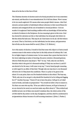 them all at the feet of the Son of God.them all at the feet of the Son of God.them all at the feet of the Son of God.them all at the feet of the Son of God.
The Christian doctrine of election used to be freely preached; but it was sometimesThe Christian doctrine of election used to be freely preached; but it was sometimesThe Christian doctrine of election used to be freely preached; but it was sometimesThe Christian doctrine of election used to be freely preached; but it was sometimes
mismismismis----stated, and therefore it was misunderstood. So it fell into disuse. Now it seemsstated, and therefore it was misunderstood. So it fell into disuse. Now it seemsstated, and therefore it was misunderstood. So it fell into disuse. Now it seemsstated, and therefore it was misunderstood. So it fell into disuse. Now it seems
to be too much neglected. If it means what some people think it meansto be too much neglected. If it means what some people think it meansto be too much neglected. If it means what some people think it meansto be too much neglected. If it means what some people think it means————that Godthat Godthat Godthat God
elected a certain number of individuals without reference to their moral fitness forelected a certain number of individuals without reference to their moral fitness forelected a certain number of individuals without reference to their moral fitness forelected a certain number of individuals without reference to their moral fitness for
salvation and consigned all the rest of mankind to eternal perditionsalvation and consigned all the rest of mankind to eternal perditionsalvation and consigned all the rest of mankind to eternal perditionsalvation and consigned all the rest of mankind to eternal perdition————I do notI do notI do notI do not
wonder it is neglected. Such teaching conflicts with our knowledge of God and haswonder it is neglected. Such teaching conflicts with our knowledge of God and haswonder it is neglected. Such teaching conflicts with our knowledge of God and haswonder it is neglected. Such teaching conflicts with our knowledge of God and has
no shred of evidence in the Scriptures. Its true meaning is given in this verse. Godno shred of evidence in the Scriptures. Its true meaning is given in this verse. Godno shred of evidence in the Scriptures. Its true meaning is given in this verse. Godno shred of evidence in the Scriptures. Its true meaning is given in this verse. God
has elected for salvation not this or that individual, but all people who believe inhas elected for salvation not this or that individual, but all people who believe inhas elected for salvation not this or that individual, but all people who believe inhas elected for salvation not this or that individual, but all people who believe in
His Son whom He hath sent. This may be all. God wants it to be all. All who believeHis Son whom He hath sent. This may be all. God wants it to be all. All who believeHis Son whom He hath sent. This may be all. God wants it to be all. All who believeHis Son whom He hath sent. This may be all. God wants it to be all. All who believe
are saved. That is, God elects, not the individuals, but the means, and guaranteesare saved. That is, God elects, not the individuals, but the means, and guaranteesare saved. That is, God elects, not the individuals, but the means, and guaranteesare saved. That is, God elects, not the individuals, but the means, and guarantees
that all who use the means shall be saved.that all who use the means shall be saved.that all who use the means shall be saved.that all who use the means shall be saved.1111 [Note: J. E. Roberts.][Note: J. E. Roberts.][Note: J. E. Roberts.][Note: J. E. Roberts.]
As to this matter of election, I would to God that some who object to it had as muchAs to this matter of election, I would to God that some who object to it had as muchAs to this matter of election, I would to God that some who object to it had as muchAs to this matter of election, I would to God that some who object to it had as much
common sense in this matter as they have in the daily actions of ordinary life. I askcommon sense in this matter as they have in the daily actions of ordinary life. I askcommon sense in this matter as they have in the daily actions of ordinary life. I askcommon sense in this matter as they have in the daily actions of ordinary life. I ask
for no higher degree of common sense. Let me assume that a purse has been lost infor no higher degree of common sense. Let me assume that a purse has been lost infor no higher degree of common sense. Let me assume that a purse has been lost infor no higher degree of common sense. Let me assume that a purse has been lost in
the street adjoining our place of meeting; the purse contains a thousand guineas;the street adjoining our place of meeting; the purse contains a thousand guineas;the street adjoining our place of meeting; the purse contains a thousand guineas;the street adjoining our place of meeting; the purse contains a thousand guineas;
whoever finds that purse may keep it.whoever finds that purse may keep it.whoever finds that purse may keep it.whoever finds that purse may keep it. ““““Ha!Ha!Ha!Ha!”””” we say,we say,we say,we say, ““““well, only one can find it;well, only one can find it;well, only one can find it;well, only one can find it;
therefore what is the good of a thousand seeking it? Only one can have it; and if Itherefore what is the good of a thousand seeking it? Only one can have it; and if Itherefore what is the good of a thousand seeking it? Only one can have it; and if Itherefore what is the good of a thousand seeking it? Only one can have it; and if I
am elected to be the man, it will come in my way.am elected to be the man, it will come in my way.am elected to be the man, it will come in my way.am elected to be the man, it will come in my way.”””” I never heard people reasoningI never heard people reasoningI never heard people reasoningI never heard people reasoning
so with regard to an affair of that kind. Though only one may have it, ten thousandso with regard to an affair of that kind. Though only one may have it, ten thousandso with regard to an affair of that kind. Though only one may have it, ten thousandso with regard to an affair of that kind. Though only one may have it, ten thousand
will strive for it if they know the conditions. There is a prize to be given in thewill strive for it if they know the conditions. There is a prize to be given in thewill strive for it if they know the conditions. There is a prize to be given in thewill strive for it if they know the conditions. There is a prize to be given in the
school. It is one prize; there are five hundred scholars in the school. The boys say,school. It is one prize; there are five hundred scholars in the school. The boys say,school. It is one prize; there are five hundred scholars in the school. The boys say,school. It is one prize; there are five hundred scholars in the school. The boys say,
““““Well, only one of us can get it, why should five hundred of us be toiling and faggingWell, only one of us can get it, why should five hundred of us be toiling and faggingWell, only one of us can get it, why should five hundred of us be toiling and faggingWell, only one of us can get it, why should five hundred of us be toiling and fagging
for it?for it?for it?for it?”””” Another boy says,Another boy says,Another boy says,Another boy says, ““““I know if I am to have the prize, I will get it; so I shallI know if I am to have the prize, I will get it; so I shallI know if I am to have the prize, I will get it; so I shallI know if I am to have the prize, I will get it; so I shall
read no books, and make no preparation.read no books, and make no preparation.read no books, and make no preparation.read no books, and make no preparation.”””” You would not allow a boy to reason so.You would not allow a boy to reason so.You would not allow a boy to reason so.You would not allow a boy to reason so.
Yet there are men who say this,Yet there are men who say this,Yet there are men who say this,Yet there are men who say this, ““““If we are called to heaven, weIf we are called to heaven, weIf we are called to heaven, weIf we are called to heaven, we’’’’ll get to heaven; ifll get to heaven; ifll get to heaven; ifll get to heaven; if
we are elected to be saved, we need not make any effort about it.we are elected to be saved, we need not make any effort about it.we are elected to be saved, we need not make any effort about it.we are elected to be saved, we need not make any effort about it.”””” Thou wicked andThou wicked andThou wicked andThou wicked and
slothful servant; out of thine own mouth I condemn thee; the whole action of thyslothful servant; out of thine own mouth I condemn thee; the whole action of thyslothful servant; out of thine own mouth I condemn thee; the whole action of thyslothful servant; out of thine own mouth I condemn thee; the whole action of thy
evil life shall be thy answer on the day of judgment, and thou shalt be condemned toevil life shall be thy answer on the day of judgment, and thou shalt be condemned toevil life shall be thy answer on the day of judgment, and thou shalt be condemned toevil life shall be thy answer on the day of judgment, and thou shalt be condemned to
an ignominious silence because of a selfan ignominious silence because of a selfan ignominious silence because of a selfan ignominious silence because of a self----accusing conscience.accusing conscience.accusing conscience.accusing conscience.1111 [Note: J. Parker.][Note: J. Parker.][Note: J. Parker.][Note: J. Parker.]
192
 