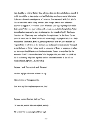 I am thankful to believe that my final salvation does not depend wholly on myself. IfI am thankful to believe that my final salvation does not depend wholly on myself. IfI am thankful to believe that my final salvation does not depend wholly on myself. IfI am thankful to believe that my final salvation does not depend wholly on myself. If
it did, it would be at stake to the very last! Salvation involves so much. It includesit did, it would be at stake to the very last! Salvation involves so much. It includesit did, it would be at stake to the very last! Salvation involves so much. It includesit did, it would be at stake to the very last! Salvation involves so much. It includes
deliverance from sin, development of character, fitness to dwell with God. Mandeliverance from sin, development of character, fitness to dwell with God. Mandeliverance from sin, development of character, fitness to dwell with God. Mandeliverance from sin, development of character, fitness to dwell with God. Man’’’’ssss
faith is often such a frail thing. It were a poor refuge, if there were no Divinefaith is often such a frail thing. It were a poor refuge, if there were no Divinefaith is often such a frail thing. It were a poor refuge, if there were no Divinefaith is often such a frail thing. It were a poor refuge, if there were no Divine
purpose to support it. It becomes a sure defence if God says,purpose to support it. It becomes a sure defence if God says,purpose to support it. It becomes a sure defence if God says,purpose to support it. It becomes a sure defence if God says, ““““I pledge that manI pledge that manI pledge that manI pledge that man’’’’ssss
deliverance.deliverance.deliverance.deliverance.”””” Here is a man battling with a rough sea. A belt is flung to him. WhatHere is a man battling with a rough sea. A belt is flung to him. WhatHere is a man battling with a rough sea. A belt is flung to him. WhatHere is a man battling with a rough sea. A belt is flung to him. What
hope of deliverance can he have by clinging to a few pounds of cork? This hope,hope of deliverance can he have by clinging to a few pounds of cork? This hope,hope of deliverance can he have by clinging to a few pounds of cork? This hope,hope of deliverance can he have by clinging to a few pounds of cork? This hope,
that there are fifty strong arms pulling him through the surf to the shore. Do notthat there are fifty strong arms pulling him through the surf to the shore. Do notthat there are fifty strong arms pulling him through the surf to the shore. Do notthat there are fifty strong arms pulling him through the surf to the shore. Do not
push the simile too far. The Christian life is not simply clinging to a belt; it is a dailypush the simile too far. The Christian life is not simply clinging to a belt; it is a dailypush the simile too far. The Christian life is not simply clinging to a belt; it is a dailypush the simile too far. The Christian life is not simply clinging to a belt; it is a daily
conflict with temptation. But it is gloriously true that faith in Christ transfers theconflict with temptation. But it is gloriously true that faith in Christ transfers theconflict with temptation. But it is gloriously true that faith in Christ transfers theconflict with temptation. But it is gloriously true that faith in Christ transfers the
responsibility of salvation to the Saviour, and makes deliverance certain. Though Iresponsibility of salvation to the Saviour, and makes deliverance certain. Though Iresponsibility of salvation to the Saviour, and makes deliverance certain. Though Iresponsibility of salvation to the Saviour, and makes deliverance certain. Though I
grasp the hand of Christ I might lose it in a moment of doubt or weakness, or whengrasp the hand of Christ I might lose it in a moment of doubt or weakness, or whengrasp the hand of Christ I might lose it in a moment of doubt or weakness, or whengrasp the hand of Christ I might lose it in a moment of doubt or weakness, or when
my feet enter the chill waters of the river of death. Thanks be unto God for themy feet enter the chill waters of the river of death. Thanks be unto God for themy feet enter the chill waters of the river of death. Thanks be unto God for themy feet enter the chill waters of the river of death. Thanks be unto God for the
assurance that if I clasp the hand of Christ He grips mine, and none can pluck meassurance that if I clasp the hand of Christ He grips mine, and none can pluck meassurance that if I clasp the hand of Christ He grips mine, and none can pluck meassurance that if I clasp the hand of Christ He grips mine, and none can pluck me
out of that strong clasp. It is my sheet anchor amidst the storms of life and theout of that strong clasp. It is my sheet anchor amidst the storms of life and theout of that strong clasp. It is my sheet anchor amidst the storms of life and theout of that strong clasp. It is my sheet anchor amidst the storms of life and the
floods of death.floods of death.floods of death.floods of death.2222 [Note: J. E. Roberts.][Note: J. E. Roberts.][Note: J. E. Roberts.][Note: J. E. Roberts.]
Because I seek Thee not, oh seek Thou me!Because I seek Thee not, oh seek Thou me!Because I seek Thee not, oh seek Thou me!Because I seek Thee not, oh seek Thou me!
Because my lips are dumb, oh hear the cryBecause my lips are dumb, oh hear the cryBecause my lips are dumb, oh hear the cryBecause my lips are dumb, oh hear the cry
I do not utter as Thou passest by,I do not utter as Thou passest by,I do not utter as Thou passest by,I do not utter as Thou passest by,
And from my lifeAnd from my lifeAnd from my lifeAnd from my life----long bondage set me free!long bondage set me free!long bondage set me free!long bondage set me free!
Because content I perish, far from Thee,Because content I perish, far from Thee,Because content I perish, far from Thee,Because content I perish, far from Thee,
Oh seize me, snatch me from my fate, and tryOh seize me, snatch me from my fate, and tryOh seize me, snatch me from my fate, and tryOh seize me, snatch me from my fate, and try
My soul in Thy consuming fire! Draw nighMy soul in Thy consuming fire! Draw nighMy soul in Thy consuming fire! Draw nighMy soul in Thy consuming fire! Draw nigh
193
 