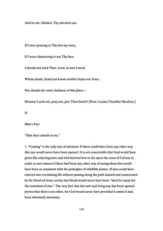And let me, blinded, Thy salvation see.And let me, blinded, Thy salvation see.And let me, blinded, Thy salvation see.And let me, blinded, Thy salvation see.
If I were pouring at Thy feet my tears,If I were pouring at Thy feet my tears,If I were pouring at Thy feet my tears,If I were pouring at Thy feet my tears,
If I were clamouring to see Thy face,If I were clamouring to see Thy face,If I were clamouring to see Thy face,If I were clamouring to see Thy face,
I should not need Thee, Lord, as now I need,I should not need Thee, Lord, as now I need,I should not need Thee, Lord, as now I need,I should not need Thee, Lord, as now I need,
Whose dumb, dead soul knows neither hopes nor fears,Whose dumb, dead soul knows neither hopes nor fears,Whose dumb, dead soul knows neither hopes nor fears,Whose dumb, dead soul knows neither hopes nor fears,
Nor dreads the outer darkness of this placeNor dreads the outer darkness of this placeNor dreads the outer darkness of this placeNor dreads the outer darkness of this place————
Because I seek not, pray not, give Thou heed!Because I seek not, pray not, give Thou heed!Because I seek not, pray not, give Thou heed!Because I seek not, pray not, give Thou heed!1111 [Note: Louise Chandler Moulton.][Note: Louise Chandler Moulton.][Note: Louise Chandler Moulton.][Note: Louise Chandler Moulton.]
IIIIIIII
ManManManMan’’’’s Parts Parts Parts Part
““““Him that cometh to me.Him that cometh to me.Him that cometh to me.Him that cometh to me.””””
1111.... ““““ComingComingComingComing”””” is the only way of salvation. If there could have been any other way,is the only way of salvation. If there could have been any other way,is the only way of salvation. If there could have been any other way,is the only way of salvation. If there could have been any other way,
this one would never have been opened. It is not conceivable that God would havethis one would never have been opened. It is not conceivable that God would havethis one would never have been opened. It is not conceivable that God would havethis one would never have been opened. It is not conceivable that God would have
given His onlygiven His onlygiven His onlygiven His only----begotten and wellbegotten and wellbegotten and wellbegotten and well----beloved Son to die upon the cross of Calvary inbeloved Son to die upon the cross of Calvary inbeloved Son to die upon the cross of Calvary inbeloved Son to die upon the cross of Calvary in
order to save sinners if there had been any other way of saving them that wouldorder to save sinners if there had been any other way of saving them that wouldorder to save sinners if there had been any other way of saving them that wouldorder to save sinners if there had been any other way of saving them that would
have been as consistent with the principles of infallible justice. If men could havehave been as consistent with the principles of infallible justice. If men could havehave been as consistent with the principles of infallible justice. If men could havehave been as consistent with the principles of infallible justice. If men could have
entered into everlasting life without passing along the path stained and consecratedentered into everlasting life without passing along the path stained and consecratedentered into everlasting life without passing along the path stained and consecratedentered into everlasting life without passing along the path stained and consecrated
by the blood of Jesus, surely that blood would never have beenby the blood of Jesus, surely that blood would never have beenby the blood of Jesus, surely that blood would never have beenby the blood of Jesus, surely that blood would never have been ““““shed for many forshed for many forshed for many forshed for many for
the remission of sins.the remission of sins.the remission of sins.the remission of sins.”””” The very fact that this new and living way has been openedThe very fact that this new and living way has been openedThe very fact that this new and living way has been openedThe very fact that this new and living way has been opened
proves that there is no other, for God would never have provided it unless it hadproves that there is no other, for God would never have provided it unless it hadproves that there is no other, for God would never have provided it unless it hadproves that there is no other, for God would never have provided it unless it had
been absolutely necessary.been absolutely necessary.been absolutely necessary.been absolutely necessary.
194
 
