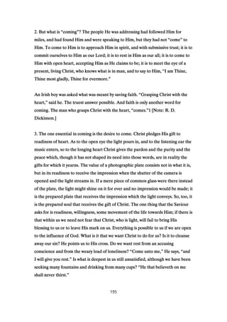 2222. But what is. But what is. But what is. But what is ““““comingcomingcomingcoming””””? The people He was addressing had followed Him for? The people He was addressing had followed Him for? The people He was addressing had followed Him for? The people He was addressing had followed Him for
miles, and had found Him and were speaking to Him, but they had notmiles, and had found Him and were speaking to Him, but they had notmiles, and had found Him and were speaking to Him, but they had notmiles, and had found Him and were speaking to Him, but they had not ““““comecomecomecome”””” totototo
Him. To come to Him is to approach Him in spirit, and with submissive trust; it is toHim. To come to Him is to approach Him in spirit, and with submissive trust; it is toHim. To come to Him is to approach Him in spirit, and with submissive trust; it is toHim. To come to Him is to approach Him in spirit, and with submissive trust; it is to
commit ourselves to Him as our Lord; it is to rest in Him as our all; it is to come tocommit ourselves to Him as our Lord; it is to rest in Him as our all; it is to come tocommit ourselves to Him as our Lord; it is to rest in Him as our all; it is to come tocommit ourselves to Him as our Lord; it is to rest in Him as our all; it is to come to
Him with open heart, accepting Him as He claims to be; it is to meet the eye of aHim with open heart, accepting Him as He claims to be; it is to meet the eye of aHim with open heart, accepting Him as He claims to be; it is to meet the eye of aHim with open heart, accepting Him as He claims to be; it is to meet the eye of a
present, living Christ, who knows what is in man, and to say to Him,present, living Christ, who knows what is in man, and to say to Him,present, living Christ, who knows what is in man, and to say to Him,present, living Christ, who knows what is in man, and to say to Him, ““““I am Thine,I am Thine,I am Thine,I am Thine,
Thine most gladly, Thine for evermore.Thine most gladly, Thine for evermore.Thine most gladly, Thine for evermore.Thine most gladly, Thine for evermore.””””
An Irish boy was asked what was meant by saving faith.An Irish boy was asked what was meant by saving faith.An Irish boy was asked what was meant by saving faith.An Irish boy was asked what was meant by saving faith. ““““Grasping Christ with theGrasping Christ with theGrasping Christ with theGrasping Christ with the
heart,heart,heart,heart,”””” said he. The truest answer possible. And faith is only another word forsaid he. The truest answer possible. And faith is only another word forsaid he. The truest answer possible. And faith is only another word forsaid he. The truest answer possible. And faith is only another word for
coming. The man who grasps Christ with the heart,coming. The man who grasps Christ with the heart,coming. The man who grasps Christ with the heart,coming. The man who grasps Christ with the heart, ““““comes.comes.comes.comes.””””1111 [Note: R. D.[Note: R. D.[Note: R. D.[Note: R. D.
Dickinson.]Dickinson.]Dickinson.]Dickinson.]
3333. The one essential in coming is the desire to come. Christ pledges His gift to. The one essential in coming is the desire to come. Christ pledges His gift to. The one essential in coming is the desire to come. Christ pledges His gift to. The one essential in coming is the desire to come. Christ pledges His gift to
readiness of heart. As to the open eye the light pours in, and to the listening ear thereadiness of heart. As to the open eye the light pours in, and to the listening ear thereadiness of heart. As to the open eye the light pours in, and to the listening ear thereadiness of heart. As to the open eye the light pours in, and to the listening ear the
music enters, so to the longing heart Christ gives the pardon and the purity and themusic enters, so to the longing heart Christ gives the pardon and the purity and themusic enters, so to the longing heart Christ gives the pardon and the purity and themusic enters, so to the longing heart Christ gives the pardon and the purity and the
peace which, though it has not shaped its need into those words, are in reality thepeace which, though it has not shaped its need into those words, are in reality thepeace which, though it has not shaped its need into those words, are in reality thepeace which, though it has not shaped its need into those words, are in reality the
gifts for which it yearns. The value of a photographic plate consists not in what it is,gifts for which it yearns. The value of a photographic plate consists not in what it is,gifts for which it yearns. The value of a photographic plate consists not in what it is,gifts for which it yearns. The value of a photographic plate consists not in what it is,
but in its readiness to receive the impression when the shutter of the camera isbut in its readiness to receive the impression when the shutter of the camera isbut in its readiness to receive the impression when the shutter of the camera isbut in its readiness to receive the impression when the shutter of the camera is
opened and the light streams in. If a mere piece of common glass were there insteadopened and the light streams in. If a mere piece of common glass were there insteadopened and the light streams in. If a mere piece of common glass were there insteadopened and the light streams in. If a mere piece of common glass were there instead
of the plate, the light might shine on it for ever and no impression would be made; itof the plate, the light might shine on it for ever and no impression would be made; itof the plate, the light might shine on it for ever and no impression would be made; itof the plate, the light might shine on it for ever and no impression would be made; it
is the prepared plate that receives the impression which the light conveys. So, too, itis the prepared plate that receives the impression which the light conveys. So, too, itis the prepared plate that receives the impression which the light conveys. So, too, itis the prepared plate that receives the impression which the light conveys. So, too, it
is the prepared soul that receives the gift of Christ. The one thing that the Saviouris the prepared soul that receives the gift of Christ. The one thing that the Saviouris the prepared soul that receives the gift of Christ. The one thing that the Saviouris the prepared soul that receives the gift of Christ. The one thing that the Saviour
asks for is readiness, willingness, some movement of the life towards Him; if there isasks for is readiness, willingness, some movement of the life towards Him; if there isasks for is readiness, willingness, some movement of the life towards Him; if there isasks for is readiness, willingness, some movement of the life towards Him; if there is
that within us we need not fear that Christ, who is light, will fail to bring Histhat within us we need not fear that Christ, who is light, will fail to bring Histhat within us we need not fear that Christ, who is light, will fail to bring Histhat within us we need not fear that Christ, who is light, will fail to bring His
blessing to us or to leave His mark on us. Everything is possible to us if we are openblessing to us or to leave His mark on us. Everything is possible to us if we are openblessing to us or to leave His mark on us. Everything is possible to us if we are openblessing to us or to leave His mark on us. Everything is possible to us if we are open
to the influence of God. What is it that we want Christ to do for us? Is it to cleanseto the influence of God. What is it that we want Christ to do for us? Is it to cleanseto the influence of God. What is it that we want Christ to do for us? Is it to cleanseto the influence of God. What is it that we want Christ to do for us? Is it to cleanse
away our sin? He points us to His cross. Do we want rest from an accusingaway our sin? He points us to His cross. Do we want rest from an accusingaway our sin? He points us to His cross. Do we want rest from an accusingaway our sin? He points us to His cross. Do we want rest from an accusing
conscience and from the weary load of loneliness?conscience and from the weary load of loneliness?conscience and from the weary load of loneliness?conscience and from the weary load of loneliness? ““““Come unto me,Come unto me,Come unto me,Come unto me,”””” He says,He says,He says,He says, ““““andandandand
I will give you rest.I will give you rest.I will give you rest.I will give you rest.”””” Is what is deepest in us still unsatisfied, although we have beenIs what is deepest in us still unsatisfied, although we have beenIs what is deepest in us still unsatisfied, although we have beenIs what is deepest in us still unsatisfied, although we have been
seeking many fountains and drinking from many cups?seeking many fountains and drinking from many cups?seeking many fountains and drinking from many cups?seeking many fountains and drinking from many cups? ““““He that believeth on meHe that believeth on meHe that believeth on meHe that believeth on me
shall never thirst.shall never thirst.shall never thirst.shall never thirst.””””
195
 
