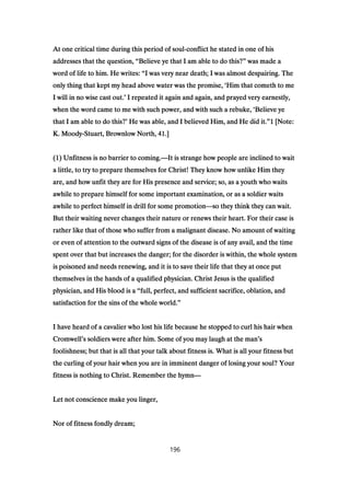 At one critical time during this period of soulAt one critical time during this period of soulAt one critical time during this period of soulAt one critical time during this period of soul----conflict he stated in one of hisconflict he stated in one of hisconflict he stated in one of hisconflict he stated in one of his
addresses that the question,addresses that the question,addresses that the question,addresses that the question, ““““Believe ye that I am able to do this?Believe ye that I am able to do this?Believe ye that I am able to do this?Believe ye that I am able to do this?”””” was made awas made awas made awas made a
word of life to him. He writes:word of life to him. He writes:word of life to him. He writes:word of life to him. He writes: ““““I was very near death; I was almost despairing. TheI was very near death; I was almost despairing. TheI was very near death; I was almost despairing. TheI was very near death; I was almost despairing. The
only thing that kept my head above water was the promise,only thing that kept my head above water was the promise,only thing that kept my head above water was the promise,only thing that kept my head above water was the promise, ‘‘‘‘Him that cometh to meHim that cometh to meHim that cometh to meHim that cometh to me
I will in no wise cast out.I will in no wise cast out.I will in no wise cast out.I will in no wise cast out.’’’’ I repeated it again and again, and prayed very earnestly,I repeated it again and again, and prayed very earnestly,I repeated it again and again, and prayed very earnestly,I repeated it again and again, and prayed very earnestly,
when the word came to me with such power, and with such a rebuke,when the word came to me with such power, and with such a rebuke,when the word came to me with such power, and with such a rebuke,when the word came to me with such power, and with such a rebuke, ‘‘‘‘Believe yeBelieve yeBelieve yeBelieve ye
that I am able to do this?that I am able to do this?that I am able to do this?that I am able to do this?’’’’ He was able, and I believed Him, and He did it.He was able, and I believed Him, and He did it.He was able, and I believed Him, and He did it.He was able, and I believed Him, and He did it.””””1111 [Note:[Note:[Note:[Note:
K. MoodyK. MoodyK. MoodyK. Moody----Stuart, Brownlow North,Stuart, Brownlow North,Stuart, Brownlow North,Stuart, Brownlow North, 41414141.].].].]
((((1111) Unfitness is no barrier to coming.) Unfitness is no barrier to coming.) Unfitness is no barrier to coming.) Unfitness is no barrier to coming.————It is strange how people are inclined to waitIt is strange how people are inclined to waitIt is strange how people are inclined to waitIt is strange how people are inclined to wait
a little, to try to prepare themselves for Christ! They know how unlike Him theya little, to try to prepare themselves for Christ! They know how unlike Him theya little, to try to prepare themselves for Christ! They know how unlike Him theya little, to try to prepare themselves for Christ! They know how unlike Him they
are, and how unfit they are for His presence and service; so, as a youth who waitsare, and how unfit they are for His presence and service; so, as a youth who waitsare, and how unfit they are for His presence and service; so, as a youth who waitsare, and how unfit they are for His presence and service; so, as a youth who waits
awhile to prepare himself for some important examination, or as a soldier waitsawhile to prepare himself for some important examination, or as a soldier waitsawhile to prepare himself for some important examination, or as a soldier waitsawhile to prepare himself for some important examination, or as a soldier waits
awhile to perfect himself in drill for some promotionawhile to perfect himself in drill for some promotionawhile to perfect himself in drill for some promotionawhile to perfect himself in drill for some promotion————so they think they can wait.so they think they can wait.so they think they can wait.so they think they can wait.
But their waiting never changes their nature or renews their heart. For their case isBut their waiting never changes their nature or renews their heart. For their case isBut their waiting never changes their nature or renews their heart. For their case isBut their waiting never changes their nature or renews their heart. For their case is
rather like that of those who suffer from a malignant disease. No amount of waitingrather like that of those who suffer from a malignant disease. No amount of waitingrather like that of those who suffer from a malignant disease. No amount of waitingrather like that of those who suffer from a malignant disease. No amount of waiting
or even of attention to the outward signs of the disease is of any avail, and the timeor even of attention to the outward signs of the disease is of any avail, and the timeor even of attention to the outward signs of the disease is of any avail, and the timeor even of attention to the outward signs of the disease is of any avail, and the time
spent over that but increases the danger; for the disorder is within, the whole systemspent over that but increases the danger; for the disorder is within, the whole systemspent over that but increases the danger; for the disorder is within, the whole systemspent over that but increases the danger; for the disorder is within, the whole system
is poisoned and needs renewing, and it is to save their life that they at once putis poisoned and needs renewing, and it is to save their life that they at once putis poisoned and needs renewing, and it is to save their life that they at once putis poisoned and needs renewing, and it is to save their life that they at once put
themselves in the hands of a qualified physician. Christ Jesus is the qualifiedthemselves in the hands of a qualified physician. Christ Jesus is the qualifiedthemselves in the hands of a qualified physician. Christ Jesus is the qualifiedthemselves in the hands of a qualified physician. Christ Jesus is the qualified
physician, and His blood is aphysician, and His blood is aphysician, and His blood is aphysician, and His blood is a ““““full, perfect, and sufficient sacrifice, oblation, andfull, perfect, and sufficient sacrifice, oblation, andfull, perfect, and sufficient sacrifice, oblation, andfull, perfect, and sufficient sacrifice, oblation, and
satisfaction for the sins of the whole world.satisfaction for the sins of the whole world.satisfaction for the sins of the whole world.satisfaction for the sins of the whole world.””””
I have heard of a cavalier who lost his life because he stopped to curl his hair whenI have heard of a cavalier who lost his life because he stopped to curl his hair whenI have heard of a cavalier who lost his life because he stopped to curl his hair whenI have heard of a cavalier who lost his life because he stopped to curl his hair when
CromwellCromwellCromwellCromwell’’’’s soldiers were after him. Some of you may laugh at the mans soldiers were after him. Some of you may laugh at the mans soldiers were after him. Some of you may laugh at the mans soldiers were after him. Some of you may laugh at the man’’’’ssss
foolishness; but that is all that your talk about fitness is. What is all your fitness butfoolishness; but that is all that your talk about fitness is. What is all your fitness butfoolishness; but that is all that your talk about fitness is. What is all your fitness butfoolishness; but that is all that your talk about fitness is. What is all your fitness but
the curling of your hair when you are in imminent danger of losing your soul? Yourthe curling of your hair when you are in imminent danger of losing your soul? Yourthe curling of your hair when you are in imminent danger of losing your soul? Yourthe curling of your hair when you are in imminent danger of losing your soul? Your
fitness is nothing to Christ. Remember the hymnfitness is nothing to Christ. Remember the hymnfitness is nothing to Christ. Remember the hymnfitness is nothing to Christ. Remember the hymn————
Let not conscience make you linger,Let not conscience make you linger,Let not conscience make you linger,Let not conscience make you linger,
Nor of fitness fondly dream;Nor of fitness fondly dream;Nor of fitness fondly dream;Nor of fitness fondly dream;
196
 