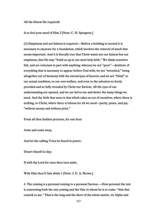 All the fitness He requirethAll the fitness He requirethAll the fitness He requirethAll the fitness He requireth
Is to feel your need of Him.Is to feel your need of Him.Is to feel your need of Him.Is to feel your need of Him.2222 [Note: C. H. Spurgeon.][Note: C. H. Spurgeon.][Note: C. H. Spurgeon.][Note: C. H. Spurgeon.]
((((2222) Emptiness and not fulness is required.) Emptiness and not fulness is required.) Emptiness and not fulness is required.) Emptiness and not fulness is required.————Before a building is erected it isBefore a building is erected it isBefore a building is erected it isBefore a building is erected it is
necessary to excavate for a foundation, which involves the removal of much thatnecessary to excavate for a foundation, which involves the removal of much thatnecessary to excavate for a foundation, which involves the removal of much thatnecessary to excavate for a foundation, which involves the removal of much that
seems important. And it is literally true that Christ wants not our fulness but ourseems important. And it is literally true that Christ wants not our fulness but ourseems important. And it is literally true that Christ wants not our fulness but ourseems important. And it is literally true that Christ wants not our fulness but our
emptiness, that He mayemptiness, that He mayemptiness, that He mayemptiness, that He may ““““build us up in our most holy faith.build us up in our most holy faith.build us up in our most holy faith.build us up in our most holy faith.”””” We think ourselvesWe think ourselvesWe think ourselvesWe think ourselves
full, and are reluctant to part with anything; whereas we arefull, and are reluctant to part with anything; whereas we arefull, and are reluctant to part with anything; whereas we arefull, and are reluctant to part with anything; whereas we are ““““poorpoorpoorpoor””””————destitute ofdestitute ofdestitute ofdestitute of
everything that is necessary to appear before God with; we areeverything that is necessary to appear before God with; we areeverything that is necessary to appear before God with; we areeverything that is necessary to appear before God with; we are ““““wretched,wretched,wretched,wretched,”””” beingbeingbeingbeing
altogether out of harmony with the eternal joys of heaven; and we arealtogether out of harmony with the eternal joys of heaven; and we arealtogether out of harmony with the eternal joys of heaven; and we arealtogether out of harmony with the eternal joys of heaven; and we are ““““blindblindblindblind”””” totototo
our actual condition, to our own welfare, and even to the salvation so freelyour actual condition, to our own welfare, and even to the salvation so freelyour actual condition, to our own welfare, and even to the salvation so freelyour actual condition, to our own welfare, and even to the salvation so freely
provided and so fully revealed by Christ our Saviour, till the eyes of ourprovided and so fully revealed by Christ our Saviour, till the eyes of ourprovided and so fully revealed by Christ our Saviour, till the eyes of ourprovided and so fully revealed by Christ our Saviour, till the eyes of our
understanding are opened, and we are led to see and desire the many things weunderstanding are opened, and we are led to see and desire the many things weunderstanding are opened, and we are led to see and desire the many things weunderstanding are opened, and we are led to see and desire the many things we
need. And the faith that saves is that which takes us out of ourselves, where there isneed. And the faith that saves is that which takes us out of ourselves, where there isneed. And the faith that saves is that which takes us out of ourselves, where there isneed. And the faith that saves is that which takes us out of ourselves, where there is
nothing, to Christ, where there is fulness for all we neednothing, to Christ, where there is fulness for all we neednothing, to Christ, where there is fulness for all we neednothing, to Christ, where there is fulness for all we need————purity, peace, and joy,purity, peace, and joy,purity, peace, and joy,purity, peace, and joy,
““““without money and without price.without money and without price.without money and without price.without money and without price.””””
From all thou holdest precious, for one hourFrom all thou holdest precious, for one hourFrom all thou holdest precious, for one hourFrom all thou holdest precious, for one hour
Arise and come away,Arise and come away,Arise and come away,Arise and come away,
And let the calling Voice be heard in power;And let the calling Voice be heard in power;And let the calling Voice be heard in power;And let the calling Voice be heard in power;
Desert thyself toDesert thyself toDesert thyself toDesert thyself to----day;day;day;day;
If with thy Lord for once thou turn aside,If with thy Lord for once thou turn aside,If with thy Lord for once thou turn aside,If with thy Lord for once thou turn aside,
With Him thouWith Him thouWith Him thouWith Him thou’’’’lt fain abide.lt fain abide.lt fain abide.lt fain abide.1111 [Note: J. E. A. Brown.][Note: J. E. A. Brown.][Note: J. E. A. Brown.][Note: J. E. A. Brown.]
4444. The coming is a personal coming to a personal Saviour.. The coming is a personal coming to a personal Saviour.. The coming is a personal coming to a personal Saviour.. The coming is a personal coming to a personal Saviour.————How personal the textHow personal the textHow personal the textHow personal the text
is concerning both the one coming and the One to whom he is to come:is concerning both the one coming and the One to whom he is to come:is concerning both the one coming and the One to whom he is to come:is concerning both the one coming and the One to whom he is to come: ““““him thathim thathim thathim that
cometh to me.cometh to me.cometh to me.cometh to me.”””” That is the long and the short of the whole matter, its Alpha andThat is the long and the short of the whole matter, its Alpha andThat is the long and the short of the whole matter, its Alpha andThat is the long and the short of the whole matter, its Alpha and
197
 
