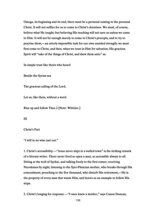 Omega, its beginning and its end; there must be a personal coming to the personalOmega, its beginning and its end; there must be a personal coming to the personalOmega, its beginning and its end; there must be a personal coming to the personalOmega, its beginning and its end; there must be a personal coming to the personal
Christ. It will not suffice for us to come to ChristChrist. It will not suffice for us to come to ChristChrist. It will not suffice for us to come to ChristChrist. It will not suffice for us to come to Christ’’’’s doctrines. We must, of course,s doctrines. We must, of course,s doctrines. We must, of course,s doctrines. We must, of course,
believe what He taught; but believing His teaching will not save us unless we comebelieve what He taught; but believing His teaching will not save us unless we comebelieve what He taught; but believing His teaching will not save us unless we comebelieve what He taught; but believing His teaching will not save us unless we come
to Him. It will not be enough merely to come to Christto Him. It will not be enough merely to come to Christto Him. It will not be enough merely to come to Christto Him. It will not be enough merely to come to Christ’’’’s precepts, and to try tos precepts, and to try tos precepts, and to try tos precepts, and to try to
practise them,practise them,practise them,practise them,————an utterly impossible task for our own unaided strength; we mustan utterly impossible task for our own unaided strength; we mustan utterly impossible task for our own unaided strength; we mustan utterly impossible task for our own unaided strength; we must
first come to Christ, and then, when we trust in Him for salvation, His graciousfirst come to Christ, and then, when we trust in Him for salvation, His graciousfirst come to Christ, and then, when we trust in Him for salvation, His graciousfirst come to Christ, and then, when we trust in Him for salvation, His gracious
Spirit willSpirit willSpirit willSpirit will ““““take of the things of Christ, and shew them untotake of the things of Christ, and shew them untotake of the things of Christ, and shew them untotake of the things of Christ, and shew them unto”””” us.us.us.us.
In simple trust like theirs who heardIn simple trust like theirs who heardIn simple trust like theirs who heardIn simple trust like theirs who heard
Beside the Syrian seaBeside the Syrian seaBeside the Syrian seaBeside the Syrian sea
The gracious calling of the Lord,The gracious calling of the Lord,The gracious calling of the Lord,The gracious calling of the Lord,
Let us, like them, without a wordLet us, like them, without a wordLet us, like them, without a wordLet us, like them, without a word
Rise up and follow Thee.Rise up and follow Thee.Rise up and follow Thee.Rise up and follow Thee.2222 [Note: Whittier.][Note: Whittier.][Note: Whittier.][Note: Whittier.]
IIIIIIIIIIII
ChristChristChristChrist’’’’s Parts Parts Parts Part
““““I will in no wise cast out.I will in no wise cast out.I will in no wise cast out.I will in no wise cast out.””””
1111. Christ. Christ. Christ. Christ’’’’s accessibility.s accessibility.s accessibility.s accessibility.————““““Jesus never slept in a walled townJesus never slept in a walled townJesus never slept in a walled townJesus never slept in a walled town”””” is the striking remarkis the striking remarkis the striking remarkis the striking remark
of a literary writer. There never lived so open a man, so accessible always to all.of a literary writer. There never lived so open a man, so accessible always to all.of a literary writer. There never lived so open a man, so accessible always to all.of a literary writer. There never lived so open a man, so accessible always to all.
Sitting at the well of Sychar, and talking freely to the first comer; receivingSitting at the well of Sychar, and talking freely to the first comer; receivingSitting at the well of Sychar, and talking freely to the first comer; receivingSitting at the well of Sychar, and talking freely to the first comer; receiving
Nicodemus by night; listening to the SyroNicodemus by night; listening to the SyroNicodemus by night; listening to the SyroNicodemus by night; listening to the Syro----PhPhPhPhnician mother, who breaks through Hisnician mother, who breaks through Hisnician mother, who breaks through Hisnician mother, who breaks through His
concealment; preaching to the five thousand, who disturb His retirement,concealment; preaching to the five thousand, who disturb His retirement,concealment; preaching to the five thousand, who disturb His retirement,concealment; preaching to the five thousand, who disturb His retirement,————He isHe isHe isHe is
the property of every man that wants Him, and leaves us an example to follow Histhe property of every man that wants Him, and leaves us an example to follow Histhe property of every man that wants Him, and leaves us an example to follow Histhe property of every man that wants Him, and leaves us an example to follow His
steps.steps.steps.steps.
2222. Christ. Christ. Christ. Christ’’’’s longing for response.s longing for response.s longing for response.s longing for response.————““““I once knew a mother,I once knew a mother,I once knew a mother,I once knew a mother,”””” says Canon Duncan,says Canon Duncan,says Canon Duncan,says Canon Duncan,
198
 