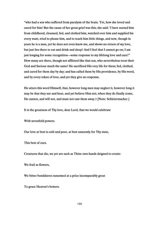 ““““who had a son who suffered from paralysis of the brain. Yet, how she loved andwho had a son who suffered from paralysis of the brain. Yet, how she loved andwho had a son who suffered from paralysis of the brain. Yet, how she loved andwho had a son who suffered from paralysis of the brain. Yet, how she loved and
cared for him! But the cause of her great grief was this; she said:cared for him! But the cause of her great grief was this; she said:cared for him! But the cause of her great grief was this; she said:cared for him! But the cause of her great grief was this; she said: ‘‘‘‘I have nursed himI have nursed himI have nursed himI have nursed him
from childhood, cleansed, fed, and clothed him, watched over him and supplied hisfrom childhood, cleansed, fed, and clothed him, watched over him and supplied hisfrom childhood, cleansed, fed, and clothed him, watched over him and supplied hisfrom childhood, cleansed, fed, and clothed him, watched over him and supplied his
every want, tried to please him, and to teach him little things, and now, though inevery want, tried to please him, and to teach him little things, and now, though inevery want, tried to please him, and to teach him little things, and now, though inevery want, tried to please him, and to teach him little things, and now, though in
years he is a man, yet he does not even know me, and shows no return of my love,years he is a man, yet he does not even know me, and shows no return of my love,years he is a man, yet he does not even know me, and shows no return of my love,years he is a man, yet he does not even know me, and shows no return of my love,
but just lies there to eat and drink and sleep! And I feel that I cannot go on; I ambut just lies there to eat and drink and sleep! And I feel that I cannot go on; I ambut just lies there to eat and drink and sleep! And I feel that I cannot go on; I ambut just lies there to eat and drink and sleep! And I feel that I cannot go on; I am
just longing for some recognitionjust longing for some recognitionjust longing for some recognitionjust longing for some recognition————some response to my lifelong love and care!some response to my lifelong love and care!some response to my lifelong love and care!some response to my lifelong love and care!””””
How many are there, though not afflicted like that son, who nevertheless treat theirHow many are there, though not afflicted like that son, who nevertheless treat theirHow many are there, though not afflicted like that son, who nevertheless treat theirHow many are there, though not afflicted like that son, who nevertheless treat their
God and Saviour much the same! He sacrificed His very life for them; fed, clothed,God and Saviour much the same! He sacrificed His very life for them; fed, clothed,God and Saviour much the same! He sacrificed His very life for them; fed, clothed,God and Saviour much the same! He sacrificed His very life for them; fed, clothed,
and cared for them day by day; and has called them by His providence, by His word,and cared for them day by day; and has called them by His providence, by His word,and cared for them day by day; and has called them by His providence, by His word,and cared for them day by day; and has called them by His providence, by His word,
and by every token of love, and yet they give no response.and by every token of love, and yet they give no response.and by every token of love, and yet they give no response.and by every token of love, and yet they give no response.
He utters this word Himself, that, however long men may neglect it, however long itHe utters this word Himself, that, however long men may neglect it, however long itHe utters this word Himself, that, however long men may neglect it, however long itHe utters this word Himself, that, however long men may neglect it, however long it
may be that they see and hear, and yet believe Him not, when they do finally come,may be that they see and hear, and yet believe Him not, when they do finally come,may be that they see and hear, and yet believe Him not, when they do finally come,may be that they see and hear, and yet believe Him not, when they do finally come,
He cannot, and will not, and must not cast them away.He cannot, and will not, and must not cast them away.He cannot, and will not, and must not cast them away.He cannot, and will not, and must not cast them away.1111 [Note: Schleiermacher.][Note: Schleiermacher.][Note: Schleiermacher.][Note: Schleiermacher.]
It is the greatness of Thy love, dear Lord, that we would celebrateIt is the greatness of Thy love, dear Lord, that we would celebrateIt is the greatness of Thy love, dear Lord, that we would celebrateIt is the greatness of Thy love, dear Lord, that we would celebrate
With sevenfold powers.With sevenfold powers.With sevenfold powers.With sevenfold powers.
Our love at best is cold and poor, at best unseemly for Thy state,Our love at best is cold and poor, at best unseemly for Thy state,Our love at best is cold and poor, at best unseemly for Thy state,Our love at best is cold and poor, at best unseemly for Thy state,
This best of ours.This best of ours.This best of ours.This best of ours.
Creatures that die, we yet are such as Thine own hands deigned to create:Creatures that die, we yet are such as Thine own hands deigned to create:Creatures that die, we yet are such as Thine own hands deigned to create:Creatures that die, we yet are such as Thine own hands deigned to create:
We frail as flowers,We frail as flowers,We frail as flowers,We frail as flowers,
We bitter bondslaves ransomed at a price incomparably greatWe bitter bondslaves ransomed at a price incomparably greatWe bitter bondslaves ransomed at a price incomparably greatWe bitter bondslaves ransomed at a price incomparably great
To grace HeavenTo grace HeavenTo grace HeavenTo grace Heaven’’’’s bowers.s bowers.s bowers.s bowers.
199
 