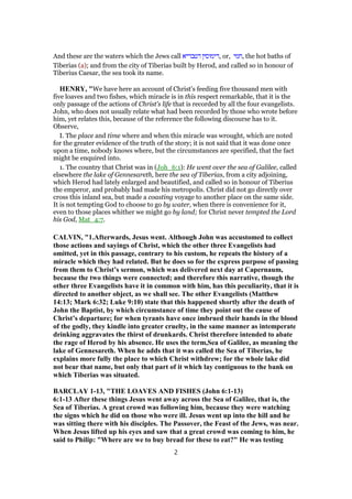 And these are the waters which the Jews call ‫דטבריא‬ ‫,דימוסין‬ or, ‫,חמי‬ the hot baths of
Tiberias (a); and from the city of Tiberias built by Herod, and called so in honour of
Tiberius Caesar, the sea took its name.
HENRY, "We have here an account of Christ's feeding five thousand men with
five loaves and two fishes, which miracle is in this respect remarkable, that it is the
only passage of the actions of Christ's life that is recorded by all the four evangelists.
John, who does not usually relate what had been recorded by those who wrote before
him, yet relates this, because of the reference the following discourse has to it.
Observe,
I. The place and time where and when this miracle was wrought, which are noted
for the greater evidence of the truth of the story; it is not said that it was done once
upon a time, nobody knows where, but the circumstances are specified, that the fact
might be enquired into.
1. The country that Christ was in (Joh_6:1): He went over the sea of Galilee, called
elsewhere the lake of Gennesareth, here the sea of Tiberias, from a city adjoining,
which Herod had lately enlarged and beautified, and called so in honour of Tiberius
the emperor, and probably had made his metropolis. Christ did not go directly over
cross this inland sea, but made a coasting voyage to another place on the same side.
It is not tempting God to choose to go by water, when there is convenience for it,
even to those places whither we might go by land; for Christ never tempted the Lord
his God, Mat_4:7.
CALVIN, "1.Afterwards, Jesus went. Although John was accustomed to collect
those actions and sayings of Christ, which the other three Evangelists had
omitted, yet in this passage, contrary to his custom, he repeats the history of a
miracle which they had related. But he does so for the express purpose of passing
from them to Christ’s sermon, which was delivered next day at Capernaum,
because the two things were connected; and therefore this narrative, though the
other three Evangelists have it in common with him, has this peculiarity, that it is
directed to another object, as we shall see. The other Evangelists (Matthew
14:13; Mark 6:32; Luke 9:10) state that this happened shortly after the death of
John the Baptist, by which circumstance of time they point out the cause of
Christ’s departure; for when tyrants have once imbrued their hands in the blood
of the godly, they kindle into greater cruelty, in the same manner as intemperate
drinking aggravates the thirst of drunkards. Christ therefore intended to abate
the rage of Herod by his absence. He uses the term,Sea of Galilee, as meaning the
lake of Gennesareth. When he adds that it was called the Sea of Tiberias, he
explains more fully the place to which Christ withdrew; for the whole lake did
not bear that name, but only that part of it which lay contiguous to the bank on
which Tiberias was situated.
BARCLAY 1-13, "THE LOAVES AND FISHES (John 6:1-13)
6:1-13 After these things Jesus went away across the Sea of Galilee, that is, the
Sea of Tiberias. A great crowd was following him, because they were watching
the signs which he did on those who were ill. Jesus went up into the hill and he
was sitting there with his disciples. The Passover, the Feast of the Jews, was near.
When Jesus lifted up his eyes and saw that a great crowd was coming to him, he
said to Philip: "Where are we to buy bread for these to eat?" He was testing
2
 