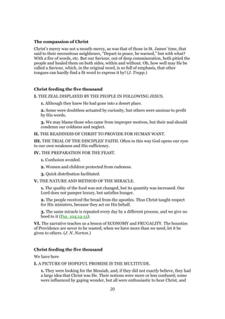 The compassion of Christ
Christ’s mercy was not a mouth-mercy, as was that of those in St. James’ time, that
said to their necessitous neighbours, “Depart in peace, be warned,” but with what?
With a fire of words, etc. But our Saviour, out of deep commiseration, both pitied the
people and healed them on both sides, within and without. Oh, how well may He be
called a Saviour, which, in the original word, is so full of emphasis, that other
tongues can hardly find a fit word to express it by! (J. Trapp.)
Christ feeding the five thousand
I. THE ZEAL DISPLAYED BY THE PEOPLE IN FOLLOWING JESUS.
1. Although they knew He had gone into a desert place.
2. Some were doubtless actuated by curiosity, but others were anxious to profit
by His words.
3. We may blame those who came from improper motives, but their zeal should
condemn our coldness and neglect.
II. THE READINESS OF CHRIST TO PROVIDE FOR HUMAN WANT.
III. THE TRIAL OF THE DISCIPLES’ FAITH. Often in this way God opens our eyes
to our own weakness and His sufficiency.
IV. THE PREPARATION FOR THE FEAST.
1. Confusion avoided.
2. Women and children protected from rudeness.
3. Quick distribution facilitated.
V. THE NATURE AND METHOD OF THE MIRACLE.
1. The quality of the food was not changed, but its quantity was increased. Our
Lord does not pamper luxury, but satisfies hunger.
2. The people received the bread from the apostles. Thus Christ taught respect
for His ministers, because they act on His behalf.
3. The same miracle is repeated every day by a different process, and we give no
heed to it (Psa_104:14-15).
VI. The narrative teaches us a lesson of ECONOMY and FRUGALITY. The bounties
of Providence are never to be wasted; when we have more than we need, let it be
given to others. (J. N. Norton.)
Christ feeding the five thousand
We have here
I. A PICTURE OF HOPEFUL PROMISE IS THE MULTITUDE.
1. They were looking for the Messiah, and, if they did not exactly believe, they had
a large idea that Christ was He. Their notions were more or less confused; some
were influenced by gaping wonder, but all were enthusiastic to hear Christ, and
20
 