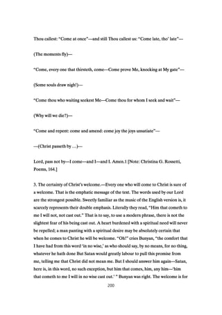 Thou callest:Thou callest:Thou callest:Thou callest: ““““Come at onceCome at onceCome at onceCome at once””””————and still Thou callest us:and still Thou callest us:and still Thou callest us:and still Thou callest us: ““““Come late, thoCome late, thoCome late, thoCome late, tho’’’’ latelatelatelate””””————
(The moments fly)(The moments fly)(The moments fly)(The moments fly)————
““““Come, every one that thirsteth, comeCome, every one that thirsteth, comeCome, every one that thirsteth, comeCome, every one that thirsteth, come————Come prove Me, knocking at My gateCome prove Me, knocking at My gateCome prove Me, knocking at My gateCome prove Me, knocking at My gate””””————
(Some souls draw nigh!)(Some souls draw nigh!)(Some souls draw nigh!)(Some souls draw nigh!)————
““““Come thou who waiting seekest MeCome thou who waiting seekest MeCome thou who waiting seekest MeCome thou who waiting seekest Me————Come thou for whom I seek and waitCome thou for whom I seek and waitCome thou for whom I seek and waitCome thou for whom I seek and wait””””————
(Why will we die?)(Why will we die?)(Why will we die?)(Why will we die?)————
““““Come and repent: come and amend: come joy the joys unsatiateCome and repent: come and amend: come joy the joys unsatiateCome and repent: come and amend: come joy the joys unsatiateCome and repent: come and amend: come joy the joys unsatiate””””————
————(Christ passeth by(Christ passeth by(Christ passeth by(Christ passeth by …………))))————
Lord, pass not byLord, pass not byLord, pass not byLord, pass not by————I comeI comeI comeI come————and Iand Iand Iand I————and I. Amen.and I. Amen.and I. Amen.and I. Amen.1111 [Note: Christina G. Rossetti,[Note: Christina G. Rossetti,[Note: Christina G. Rossetti,[Note: Christina G. Rossetti,
Poems,Poems,Poems,Poems, 164164164164.].].].]
3333. The certainty of Christ. The certainty of Christ. The certainty of Christ. The certainty of Christ’’’’s welcome.s welcome.s welcome.s welcome.————Every one who will come to Christ is sure ofEvery one who will come to Christ is sure ofEvery one who will come to Christ is sure ofEvery one who will come to Christ is sure of
a welcome. That is the emphatic message of the text. The words used by our Lorda welcome. That is the emphatic message of the text. The words used by our Lorda welcome. That is the emphatic message of the text. The words used by our Lorda welcome. That is the emphatic message of the text. The words used by our Lord
are the strongest possible. Sweetly familiar as the music of the English version is, itare the strongest possible. Sweetly familiar as the music of the English version is, itare the strongest possible. Sweetly familiar as the music of the English version is, itare the strongest possible. Sweetly familiar as the music of the English version is, it
scarcely represents their double emphasis. Literally they read,scarcely represents their double emphasis. Literally they read,scarcely represents their double emphasis. Literally they read,scarcely represents their double emphasis. Literally they read, ““““Him that cometh toHim that cometh toHim that cometh toHim that cometh to
me I will not, not cast out.me I will not, not cast out.me I will not, not cast out.me I will not, not cast out.”””” That is to say, to use a modern phrase, there is not theThat is to say, to use a modern phrase, there is not theThat is to say, to use a modern phrase, there is not theThat is to say, to use a modern phrase, there is not the
slightest fear of his being cast out. A heart burdened with a spiritual need will neverslightest fear of his being cast out. A heart burdened with a spiritual need will neverslightest fear of his being cast out. A heart burdened with a spiritual need will neverslightest fear of his being cast out. A heart burdened with a spiritual need will never
be repelled; a man panting with a spiritual desire may be absolutely certain thatbe repelled; a man panting with a spiritual desire may be absolutely certain thatbe repelled; a man panting with a spiritual desire may be absolutely certain thatbe repelled; a man panting with a spiritual desire may be absolutely certain that
when he comes to Christ he will be welcome.when he comes to Christ he will be welcome.when he comes to Christ he will be welcome.when he comes to Christ he will be welcome. ““““Oh!Oh!Oh!Oh!”””” cries Bunyan,cries Bunyan,cries Bunyan,cries Bunyan, ““““the comfort thatthe comfort thatthe comfort thatthe comfort that
I have had from this wordI have had from this wordI have had from this wordI have had from this word ‘‘‘‘in no wise,in no wise,in no wise,in no wise,’’’’ as who should say, by no means, for no thing,as who should say, by no means, for no thing,as who should say, by no means, for no thing,as who should say, by no means, for no thing,
whatever he hath done But Satan would greatly labour to pull this promise fromwhatever he hath done But Satan would greatly labour to pull this promise fromwhatever he hath done But Satan would greatly labour to pull this promise fromwhatever he hath done But Satan would greatly labour to pull this promise from
me, telling me that Christ did not mean me. But I should answer him againme, telling me that Christ did not mean me. But I should answer him againme, telling me that Christ did not mean me. But I should answer him againme, telling me that Christ did not mean me. But I should answer him again————Satan,Satan,Satan,Satan,
here is, in this word, no such exception, but him that comes, him, any himhere is, in this word, no such exception, but him that comes, him, any himhere is, in this word, no such exception, but him that comes, him, any himhere is, in this word, no such exception, but him that comes, him, any him————‘‘‘‘himhimhimhim
that cometh to me I will in no wise cast out.that cometh to me I will in no wise cast out.that cometh to me I will in no wise cast out.that cometh to me I will in no wise cast out.’ ”’ ”’ ”’ ” Bunyan was right. The welcome is forBunyan was right. The welcome is forBunyan was right. The welcome is forBunyan was right. The welcome is for
200
 