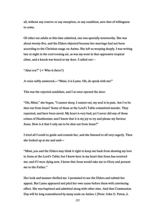 all, without any reserve or any exception, or any condition, save that of willingnessall, without any reserve or any exception, or any condition, save that of willingnessall, without any reserve or any exception, or any condition, save that of willingnessall, without any reserve or any exception, or any condition, save that of willingness
to come.to come.to come.to come.
Of other ten adults at this time admitted, one was specially noteworthy. She wasOf other ten adults at this time admitted, one was specially noteworthy. She wasOf other ten adults at this time admitted, one was specially noteworthy. She wasOf other ten adults at this time admitted, one was specially noteworthy. She was
about twentyabout twentyabout twentyabout twenty----five, and the Elders objected because her marriage had not beenfive, and the Elders objected because her marriage had not beenfive, and the Elders objected because her marriage had not beenfive, and the Elders objected because her marriage had not been
according to the Christian usage on Aniwa. She left us weeping deeply. I was writingaccording to the Christian usage on Aniwa. She left us weeping deeply. I was writingaccording to the Christian usage on Aniwa. She left us weeping deeply. I was writingaccording to the Christian usage on Aniwa. She left us weeping deeply. I was writing
late at night in the cool evening air, as was my wont in that oppressive tropicallate at night in the cool evening air, as was my wont in that oppressive tropicallate at night in the cool evening air, as was my wont in that oppressive tropicallate at night in the cool evening air, as was my wont in that oppressive tropical
clime, and a knock was heard at my door. I called outclime, and a knock was heard at my door. I called outclime, and a knock was heard at my door. I called outclime, and a knock was heard at my door. I called out————
““““Akai era?Akai era?Akai era?Akai era?”””” (= Who is there?)(= Who is there?)(= Who is there?)(= Who is there?)
A voice softly answered,A voice softly answered,A voice softly answered,A voice softly answered,————““““Missi, it is Lamu. Oh, do speak with me!Missi, it is Lamu. Oh, do speak with me!Missi, it is Lamu. Oh, do speak with me!Missi, it is Lamu. Oh, do speak with me!””””
This was the rejected candidate, and I at once opened the door.This was the rejected candidate, and I at once opened the door.This was the rejected candidate, and I at once opened the door.This was the rejected candidate, and I at once opened the door.
““““Oh, Missi,Oh, Missi,Oh, Missi,Oh, Missi,”””” she began,she began,she began,she began, ““““I cannot sleep, I cannot eat; my soul is in pain. Am I to beI cannot sleep, I cannot eat; my soul is in pain. Am I to beI cannot sleep, I cannot eat; my soul is in pain. Am I to beI cannot sleep, I cannot eat; my soul is in pain. Am I to be
shut out from Jesus? Some of those at the Lordshut out from Jesus? Some of those at the Lordshut out from Jesus? Some of those at the Lordshut out from Jesus? Some of those at the Lord’’’’s Table committed murder. Theys Table committed murder. Theys Table committed murder. Theys Table committed murder. They
repented, and have been saved. My heart is very bad; yet I never did any of thoserepented, and have been saved. My heart is very bad; yet I never did any of thoserepented, and have been saved. My heart is very bad; yet I never did any of thoserepented, and have been saved. My heart is very bad; yet I never did any of those
crimes of Heathenism; and I know that it is my joy to try and please my Saviourcrimes of Heathenism; and I know that it is my joy to try and please my Saviourcrimes of Heathenism; and I know that it is my joy to try and please my Saviourcrimes of Heathenism; and I know that it is my joy to try and please my Saviour
Jesus. How is it that I only am to be shut out from Jesus?Jesus. How is it that I only am to be shut out from Jesus?Jesus. How is it that I only am to be shut out from Jesus?Jesus. How is it that I only am to be shut out from Jesus?””””
I tried all I could to guide and console her, and she listened to all very eagerly. ThenI tried all I could to guide and console her, and she listened to all very eagerly. ThenI tried all I could to guide and console her, and she listened to all very eagerly. ThenI tried all I could to guide and console her, and she listened to all very eagerly. Then
she looked up at me and saidshe looked up at me and saidshe looked up at me and saidshe looked up at me and said————
““““Missi, you and the Elders may think it right to keep me back from showing my loveMissi, you and the Elders may think it right to keep me back from showing my loveMissi, you and the Elders may think it right to keep me back from showing my loveMissi, you and the Elders may think it right to keep me back from showing my love
to Jesus at the Lordto Jesus at the Lordto Jesus at the Lordto Jesus at the Lord’’’’s Table; but I know here in my heart that Jesus has receiveds Table; but I know here in my heart that Jesus has receiveds Table; but I know here in my heart that Jesus has receiveds Table; but I know here in my heart that Jesus has received
me; and if I were dying now, I know that Jesus would take me to Glory and presentme; and if I were dying now, I know that Jesus would take me to Glory and presentme; and if I were dying now, I know that Jesus would take me to Glory and presentme; and if I were dying now, I know that Jesus would take me to Glory and present
me to the Father.me to the Father.me to the Father.me to the Father.””””
Her look and manner thrilled me. I promised to see the Elders and submit herHer look and manner thrilled me. I promised to see the Elders and submit herHer look and manner thrilled me. I promised to see the Elders and submit herHer look and manner thrilled me. I promised to see the Elders and submit her
appeal. But Lamu appeared and pled her own cause before them with convincingappeal. But Lamu appeared and pled her own cause before them with convincingappeal. But Lamu appeared and pled her own cause before them with convincingappeal. But Lamu appeared and pled her own cause before them with convincing
effect. She was baptized and admitted along with other nine. And that Communioneffect. She was baptized and admitted along with other nine. And that Communioneffect. She was baptized and admitted along with other nine. And that Communioneffect. She was baptized and admitted along with other nine. And that Communion
Day will be long remembered by many souls on Aniwa.Day will be long remembered by many souls on Aniwa.Day will be long remembered by many souls on Aniwa.Day will be long remembered by many souls on Aniwa.1111 [Note: John G. Paton, ii.[Note: John G. Paton, ii.[Note: John G. Paton, ii.[Note: John G. Paton, ii.
201
 