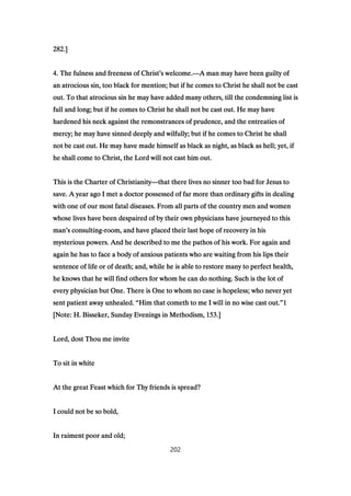 282282282282.].].].]
4444. The fulness and freeness of Christ. The fulness and freeness of Christ. The fulness and freeness of Christ. The fulness and freeness of Christ’’’’s welcome.s welcome.s welcome.s welcome.————A man may have been guilty ofA man may have been guilty ofA man may have been guilty ofA man may have been guilty of
an atrocious sin, too black for mention; but if he comes to Christ he shall not be castan atrocious sin, too black for mention; but if he comes to Christ he shall not be castan atrocious sin, too black for mention; but if he comes to Christ he shall not be castan atrocious sin, too black for mention; but if he comes to Christ he shall not be cast
out. To that atrocious sin he may have added many others, till the condemning list isout. To that atrocious sin he may have added many others, till the condemning list isout. To that atrocious sin he may have added many others, till the condemning list isout. To that atrocious sin he may have added many others, till the condemning list is
full and long; but if he comes to Christ he shall not be cast out. He may havefull and long; but if he comes to Christ he shall not be cast out. He may havefull and long; but if he comes to Christ he shall not be cast out. He may havefull and long; but if he comes to Christ he shall not be cast out. He may have
hardened his neck against the remonstrances of prudence, and the entreaties ofhardened his neck against the remonstrances of prudence, and the entreaties ofhardened his neck against the remonstrances of prudence, and the entreaties ofhardened his neck against the remonstrances of prudence, and the entreaties of
mercy; he may have sinned deeply and wilfully; but if he comes to Christ he shallmercy; he may have sinned deeply and wilfully; but if he comes to Christ he shallmercy; he may have sinned deeply and wilfully; but if he comes to Christ he shallmercy; he may have sinned deeply and wilfully; but if he comes to Christ he shall
not be cast out. He may have made himself as black as night, as black as hell; yet, ifnot be cast out. He may have made himself as black as night, as black as hell; yet, ifnot be cast out. He may have made himself as black as night, as black as hell; yet, ifnot be cast out. He may have made himself as black as night, as black as hell; yet, if
he shall come to Christ, the Lord will not cast him out.he shall come to Christ, the Lord will not cast him out.he shall come to Christ, the Lord will not cast him out.he shall come to Christ, the Lord will not cast him out.
This is the Charter of ChristianityThis is the Charter of ChristianityThis is the Charter of ChristianityThis is the Charter of Christianity————that there lives no sinner too bad for Jesus tothat there lives no sinner too bad for Jesus tothat there lives no sinner too bad for Jesus tothat there lives no sinner too bad for Jesus to
save. A year ago I met a doctor possessed of far more than ordinary gifts in dealingsave. A year ago I met a doctor possessed of far more than ordinary gifts in dealingsave. A year ago I met a doctor possessed of far more than ordinary gifts in dealingsave. A year ago I met a doctor possessed of far more than ordinary gifts in dealing
with one of our most fatal diseases. From all parts of the country men and womenwith one of our most fatal diseases. From all parts of the country men and womenwith one of our most fatal diseases. From all parts of the country men and womenwith one of our most fatal diseases. From all parts of the country men and women
whose lives have been despaired of by their own physicians have journeyed to thiswhose lives have been despaired of by their own physicians have journeyed to thiswhose lives have been despaired of by their own physicians have journeyed to thiswhose lives have been despaired of by their own physicians have journeyed to this
manmanmanman’’’’s consultings consultings consultings consulting----room, and have placed their last hope of recovery in hisroom, and have placed their last hope of recovery in hisroom, and have placed their last hope of recovery in hisroom, and have placed their last hope of recovery in his
mysterious powers. And he described to me the pathos of his work. For again andmysterious powers. And he described to me the pathos of his work. For again andmysterious powers. And he described to me the pathos of his work. For again andmysterious powers. And he described to me the pathos of his work. For again and
again he has to face a body of anxious patients who are waiting from his lips theiragain he has to face a body of anxious patients who are waiting from his lips theiragain he has to face a body of anxious patients who are waiting from his lips theiragain he has to face a body of anxious patients who are waiting from his lips their
sentence of life or of death; and, while he is able to restore many to perfect health,sentence of life or of death; and, while he is able to restore many to perfect health,sentence of life or of death; and, while he is able to restore many to perfect health,sentence of life or of death; and, while he is able to restore many to perfect health,
he knows that he will find others for whom he can do nothing. Such is the lot ofhe knows that he will find others for whom he can do nothing. Such is the lot ofhe knows that he will find others for whom he can do nothing. Such is the lot ofhe knows that he will find others for whom he can do nothing. Such is the lot of
every physician but One. There is One to whom no case is hopeless; who never yetevery physician but One. There is One to whom no case is hopeless; who never yetevery physician but One. There is One to whom no case is hopeless; who never yetevery physician but One. There is One to whom no case is hopeless; who never yet
sent patient away unhealed.sent patient away unhealed.sent patient away unhealed.sent patient away unhealed. ““““Him that cometh to me I will in no wise cast out.Him that cometh to me I will in no wise cast out.Him that cometh to me I will in no wise cast out.Him that cometh to me I will in no wise cast out.””””1111
[Note: H. Bisseker, Sunday Evenings in Methodism,[Note: H. Bisseker, Sunday Evenings in Methodism,[Note: H. Bisseker, Sunday Evenings in Methodism,[Note: H. Bisseker, Sunday Evenings in Methodism, 153153153153.].].].]
Lord, dost Thou me inviteLord, dost Thou me inviteLord, dost Thou me inviteLord, dost Thou me invite
To sit in whiteTo sit in whiteTo sit in whiteTo sit in white
At the great Feast which for Thy friends is spread?At the great Feast which for Thy friends is spread?At the great Feast which for Thy friends is spread?At the great Feast which for Thy friends is spread?
I could not be so bold,I could not be so bold,I could not be so bold,I could not be so bold,
In raiment poor and old;In raiment poor and old;In raiment poor and old;In raiment poor and old;
202
 