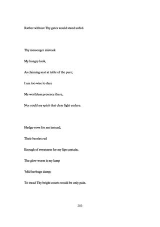Rather without Thy gates would stand unfed.Rather without Thy gates would stand unfed.Rather without Thy gates would stand unfed.Rather without Thy gates would stand unfed.
Thy messenger mistookThy messenger mistookThy messenger mistookThy messenger mistook
My hungry look,My hungry look,My hungry look,My hungry look,
As claiming seat at table of the pure;As claiming seat at table of the pure;As claiming seat at table of the pure;As claiming seat at table of the pure;
I am too wise to dareI am too wise to dareI am too wise to dareI am too wise to dare
My worthless presence there,My worthless presence there,My worthless presence there,My worthless presence there,
Nor could my spirit that clear light endure.Nor could my spirit that clear light endure.Nor could my spirit that clear light endure.Nor could my spirit that clear light endure.
HedgeHedgeHedgeHedge----rows for me instead,rows for me instead,rows for me instead,rows for me instead,
Their berries redTheir berries redTheir berries redTheir berries red
Enough of sweetness for my lips contain;Enough of sweetness for my lips contain;Enough of sweetness for my lips contain;Enough of sweetness for my lips contain;
The glowThe glowThe glowThe glow----worm is my lampworm is my lampworm is my lampworm is my lamp
’’’’Mid herbage damp;Mid herbage damp;Mid herbage damp;Mid herbage damp;
To tread Thy bright courts would be only pain.To tread Thy bright courts would be only pain.To tread Thy bright courts would be only pain.To tread Thy bright courts would be only pain.
203
 