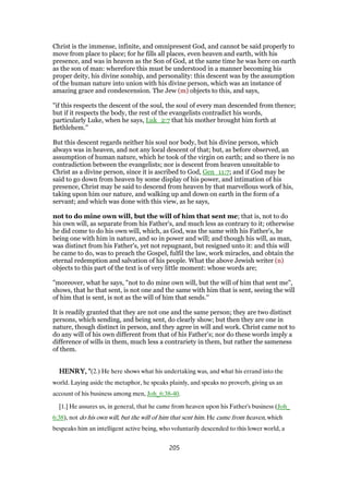 Christ is the immense, infinite, and omnipresent God, and cannot be said properly to
move from place to place; for he fills all places, even heaven and earth, with his
presence, and was in heaven as the Son of God, at the same time he was here on earth
as the son of man: wherefore this must be understood in a manner becoming his
proper deity, his divine sonship, and personality: this descent was by the assumption
of the human nature into union with his divine person, which was an instance of
amazing grace and condescension. The Jew (m) objects to this, and says,
"if this respects the descent of the soul, the soul of every man descended from thence;
but if it respects the body, the rest of the evangelists contradict his words,
particularly Luke, when he says, Luk_2:7 that his mother brought him forth at
Bethlehem.''
But this descent regards neither his soul nor body, but his divine person, which
always was in heaven, and not any local descent of that; but, as before observed, an
assumption of human nature, which he took of the virgin on earth; and so there is no
contradiction between the evangelists; nor is descent from heaven unsuitable to
Christ as a divine person, since it is ascribed to God, Gen_11:7; and if God may be
said to go down from heaven by some display of his power, and intimation of his
presence, Christ may be said to descend from heaven by that marvellous work of his,
taking upon him our nature, and walking up and down on earth in the form of a
servant; and which was done with this view, as he says,
not to do mine own will, but the will of him that sent me; that is, not to do
his own will, as separate from his Father's, and much less as contrary to it; otherwise
he did come to do his own will, which, as God, was the same with his Father's, he
being one with him in nature, and so in power and will; and though his will, as man,
was distinct from his Father's, yet not repugnant, but resigned unto it: and this will
he came to do, was to preach the Gospel, fulfil the law, work miracles, and obtain the
eternal redemption and salvation of his people. What the above Jewish writer (n)
objects to this part of the text is of very little moment: whose words are;
"moreover, what he says, "not to do mine own will, but the will of him that sent me",
shows, that he that sent, is not one and the same with him that is sent, seeing the will
of him that is sent, is not as the will of him that sends.''
It is readily granted that they are not one and the same person; they are two distinct
persons, which sending, and being sent, do clearly show; but then they are one in
nature, though distinct in person, and they agree in will and work. Christ came not to
do any will of his own different from that of his Father's; nor do these words imply a
difference of wills in them, much less a contrariety in them, but rather the sameness
of them.
HENRY, "HENRY, "HENRY, "HENRY, "(2.) He here shows what his undertaking was, and what his errand into the
world. Laying aside the metaphor, he speaks plainly, and speaks no proverb, giving us an
account of his business among men, Joh_6:38-40.
[1.] He assures us, in general, that he came from heaven upon his Father's business (Joh_
6:38), not do his own will, but the will of him that sent him. He came from heaven, which
bespeaks him an intelligent active being, who voluntarily descended to this lower world, a
205
 