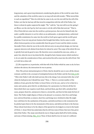 long journey, and a great step downward, considering the glories of the world he came from
and the calamities of the world he came to; we may well ask with wonder, “What moved him
to such an expedition?” Here he tells that he came to do, not his own will, but the will of his
Father; not that he had any will that stood in competition with the will of his Father, but
those to whom he spoke suspected he might. “No,” saith he, “my own will is not the spring I
act fRom. nor the rule I go by, but I am come to do the will of him that sent me.” That is,
First, Christ did not come into the world as a private person, that acts for himself only, but
under a public character, to act for others as an ambassador, or plenipotentiary, authorized
by a public commission; he came into the world as God's great agent and the world's great
physician. It was not any private business that brought him hither, but he came to settle
affairs between parties no less considerable than the great Creator and the whole creation.
Secondly, Christ, when he was in the world, did not carry on any private design, nor had any
separate interest at all, distinct from theirs for whom he acted. The scope of his whole life was
to glorify God and do good to men. He therefore never consulted his own ease, safety, or
quiet; but, when he was to lay down his life, though he had a human nature which startled at
it, he set aside the consideration of that, and resolved his will as man into the will of God: Not
as I will, but as thou wilt.
[2.] He acquaints us, in particular, with that will of the Father which he came to do; he here
declares the decree, the instructions he was to pursue.
First, The private instructions given to Christ, that he should be sure to save all the chosen
remnant; and this is the covenant of redemption between the Father and the Son (Joh_6:38):
“This is the Father's will, who hath sent me; this is the charge I am entrusted with, that of all
whom he hath given me I should lose none.” Note, 1. There is a certain number of the
children of men given by the Father to Jesus Christ, to be his care, and so to be to him for a
name and a praise; given him for an inheritance, for a possession. Let him do all that for
them which their case requires; teach them, and heal them, pay their debt, and plead their
cause, prepare them for, and preserve them to, eternal life, and then let him make his best of
them. The Father might dispose of them as he pleased: as creatures, their lives and beings
were derived from him; as sinners, their lives and beings were forfeited to him. He might
have sold them for the satisfaction of his justice, and delivered them to the tormentors; but
he pitched upon them to be the monuments of his mercy, and delivered them to the Saviour.
Those whom God chose to be the objects of his special love he lodged as a trust in the hands
of Christ. 2. Jesus Christ has undertaken that he will lose none of those that were thus given
him of the Father. The many sons whom he was to bring to glory shall all be forth-coming,
and none of them missing, Mat_18:14. None of them shall be lost, for want of a sufficient
206
 