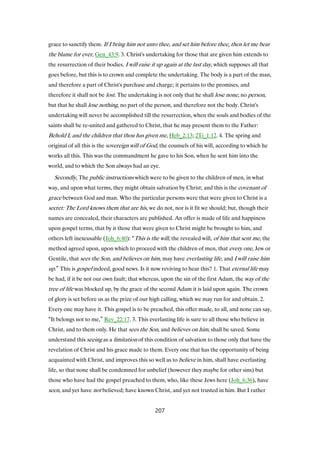 grace to sanctify them. If I bring him not unto thee, and set him before thee, then let me bear
the blame for ever, Gen_43:9. 3. Christ's undertaking for those that are given him extends to
the resurrection of their bodies. I will raise it up again at the last day, which supposes all that
goes before, but this is to crown and complete the undertaking. The body is a part of the man,
and therefore a part of Christ's purchase and charge; it pertains to the promises, and
therefore it shall not be lost. The undertaking is not only that he shall lose none, no person,
but that he shall lose nothing, no part of the person, and therefore not the body. Christ's
undertaking will never be accomplished till the resurrection, when the souls and bodies of the
saints shall be re-united and gathered to Christ, that he may present them to the Father:
Behold I, and the children that thou has given me, Heb_2:13; 2Ti_1:12. 4. The spring and
original of all this is the sovereign will of God, the counsels of his will, according to which he
works all this. This was the commandment he gave to his Son, when he sent him into the
world, and to which the Son always had an eye.
Secondly, The public instructions which were to be given to the children of men, in what
way, and upon what terms, they might obtain salvation by Christ; and this is the covenant of
grace between God and man. Who the particular persons were that were given to Christ is a
secret: The Lord knows them that are his, we do not, nor is it fit we should; but, though their
names are concealed, their characters are published. An offer is made of life and happiness
upon gospel terms, that by it those that were given to Christ might be brought to him, and
others left inexcusable (Joh_6:40): “This is the will, the revealed will, of him that sent me, the
method agreed upon, upon which to proceed with the children of men, that every one, Jew or
Gentile, that sees the Son, and believes on him, may have everlasting life, and I will raise him
up.” This is gospel indeed, good news. Is it now reviving to hear this? 1. That eternal life may
be had, if it be not our own fault; that whereas, upon the sin of the first Adam, the way of the
tree of life was blocked up, by the grace of the second Adam it is laid upon again. The crown
of glory is set before us as the prize of our high calling, which we may run for and obtain. 2.
Every one may have it. This gospel is to be preached, this offer made, to all, and none can say,
“It belongs not to me,” Rev_22:17. 3. This everlasting life is sure to all those who believe in
Christ, and to them only. He that sees the Son, and believes on him, shall be saved. Some
understand this seeing as a limitation of this condition of salvation to those only that have the
revelation of Christ and his grace made to them. Every one that has the opportunity of being
acquainted with Christ, and improves this so well as to believe in him, shall have everlasting
life, so that none shall be condemned for unbelief (however they maybe for other sins) but
those who have had the gospel preached to them, who, like these Jews here (Joh_6:36), have
seen, and yet have not believed; have known Christ, and yet not trusted in him. But I rather
207
 
