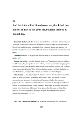 39393939
And this is the will of him who sent me, that I shall loseAnd this is the will of him who sent me, that I shall loseAnd this is the will of him who sent me, that I shall loseAnd this is the will of him who sent me, that I shall lose
none of all that he has given me, but raise them up atnone of all that he has given me, but raise them up atnone of all that he has given me, but raise them up atnone of all that he has given me, but raise them up at
the last day.the last day.the last day.the last day.
BARNES, "BARNES, "BARNES, "BARNES, "FatherFatherFatherFather’s wills wills wills will ---- His purpose; desire; intention. As this is the Father’s will, and
Jesus came to execute his will, we have the highest security that it will be done. God’s will is
always right, and he has power to execute it. Jesus was always faithful, and all power was
given to him in heaven and on earth, and he will therefore most certainly accomplish the will
of God.
Of all whichOf all whichOf all whichOf all which ---- That is, of every one who believes on him, or of all who become Christians.
See Joh_6:37.
I should lose nothingI should lose nothingI should lose nothingI should lose nothing ---- Literally, “I should not destroy.” He affirms here that he will keep
it to life eternal; that, thought the Christian will die, and his body return to corruption, yet he
will not be destroyed. The Redeemer will watch over him, though in his grave, and keep him
to the resurrection of the just. This is affirmed of all who are given to him by the Father; or,
as in the next verse, “Everyone that believeth on him shall have everlasting life.”
At the last dayAt the last dayAt the last dayAt the last day ---- At the day of judgment. The Jews supposed that the righteous would be
raised up at the appearing of the Messiah. See Lightfoot. Jesus directs them to a future
resurrection, and declares to them that they will be raised at the last day - the day of
judgment. It is also supposed and affirmed by some Jewish writers that they did not believe
that the wicked would be raised. Hence, to speak of being raised up in the last day was the
same as to say that one was righteous, or it was spoken of as the special privilege of the
righteous. In accordance with this, Paul says, “If by any means I might attain unto the
resurrection of the dead,” Phi_3:11.
CLARKE, "CLARKE, "CLARKE, "CLARKE, "I should lose nothingI should lose nothingI should lose nothingI should lose nothing ---- It is the will of God that every soul who believes
209
 