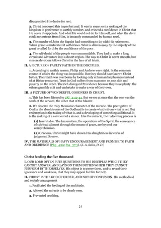 disappointed His desire for rest.
2. Christ honoured this imperfect zeal. It was in some sort a seeking of the
kingdom in preference to earthly comfort, and evinced a confidence in Christ that
He never disappoints. And what He would not do for Himself, and what the devil
could not extract from Him, is instantly commanded by human need.
3. The murder of John the Baptist had something to do with His retirement.
When grace is mistreated it withdraws. What is driven away by the impiety of the
great is called forth by the confidence of the poor.
4. The self-denial of the people was commendable. They had to make a long
circuit and adventure into a desert region. The way to Christ is never smooth, but
sincere devotion follows Christ in the face of all trials.
II. A PICTURE OF FAULTY FAITH IN THE DISCIPLES.
1. According to earthly reason, Philip and Andrew were right. In the common
course of affairs the thing was impossible. But they should have known Christ
better. Their faith was overborne by looking only at human helplessness instead
of at Divine resources. Trust in God suffers from mammon on one side and
poverty on the other. The rich disregard Providence because they have plenty; the
others grumble at it and undertake to make a way of their own.
III. A PICTURE OF WONDERFUL GOODNESS IN CHRIST.
1. This has been likened to 2Ki_4:42-44. But we see at once that the one was the
work of the servant, the other that of the Master.
2. We observe the truly Messianic character of the miracle. The prerogative of
God in the absoluteness of the Godhead is to create what is from what is net. But
redemption is the taking of what is, and a developing of something additional. It
is the making of a saint out of a sinner. Like the miracle, the redeeming process is
(1) Inscrutable. The Incarnation, the operations of the Spirit, the conveyance
of spiritual aliment through the means of grace, are beyond our
comprehension.
(2) Gracious. Christ might have shown His almightiness in works of
judgment. So now.
IV. THE MATERIALS OF HAPPY ENCOURAGEMENT AND PROMISE TO FAITH
AND OBEDIENCE (Php_4:19; Psa_37:3). (J. A. Seiss, D. D.)
Christ feeding the five thousand
I. OUR LORD OFTEN PUTS QUESTIONS TO HIS DISCIPLES WHICH THEY
CANNOT ANSWER, AND LAYS ON THEM DUTIES WHICH THEY CANNOT
PERFORM BY THEMSELVES. His object is to prove them, and to reveal their
ignorance and weakness, that they may appeal to Him for help.
II. CHRIST IS THE GOD OF ORDER, AND NOT OF CONFUSION. His methodical
and orderly arrangement
1. Facilitated the feeding of the multitude.
2. Allowed the miracle to be clearly seen.
3. Prevented crushing.
21
 
