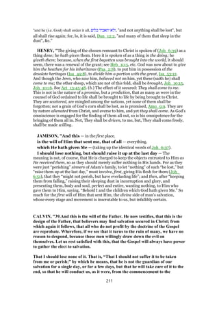 "and he (i.e. God) shall order it all, ‫כלום‬ ‫יתאביד‬ ‫,ולא‬ "and not anything shall be lost", but
all shall rise again; for, lo, it is said, Dan_12:2, "and many of them that sleep in the
dust", &c.''
HENRY, "The giving of the chosen remnant to Christ is spoken of (Joh_6:39) as a
thing done; he hath given them. Here it is spoken of as a thing in the doing; he
giveth them; because, when the first begotten was brought into the world, it should
seem, there was a renewal of the grant; see Heb_10:5, etc. God was now about to give
him the heathen for his inheritance (Psa_2:8), to put him in possession of the
desolate heritages (Isa_49:8), to divide him a portion with the great, Isa_53:12.
And though the Jews, who saw him, believed not on him, yet these (saith he) shall
come to me; the other sheep, which are not of this fold, shall be brought, Joh_10:15,
Joh_10:16. See Act_13:45-48. (b.) The effect of it secured: They shall come to me.
This is not in the nature of a promise, but a prediction, that as many as were in the
counsel of God ordained to life shall be brought to life by being brought to Christ.
They are scattered, are mingled among the nations, yet none of them shall be
forgotten; not a grain of God's corn shall be lost, as is promised, Amo_9:9. They are
by nature alienated from Christ, and averse to him, and yet they shall come. As God's
omniscience is engaged for the finding of them all out, so is his omnipotence for the
bringing of them all in. Not, They shall be driven, to me, but, They shall come freely,
shall be made willing.
JAMISON, "And this — in the first place.
is the will of Him that sent me, that of all — everything.
which He hath given Me — (taking up the identical words of Joh_6:37).
I should lose nothing, but should raise it up at the last day — The
meaning is not, of course, that He is charged to keep the objects entrusted to Him as
He received them, so as they should merely suffer nothing in His hands. For as they
were just “perishing” sinners of Adam’s family, to let “nothing” of such “be lost,” but
“raise them up at the last day,” must involve, first, giving His flesh for them (Joh_
6:51), that they “might not perish, but have everlasting life”; and then, after “keeping
them from falling,” raising their sleeping dust in incorruption and glory, and
presenting them, body and soul, perfect and entire, wanting nothing, to Him who
gave them to Him, saying, “Behold I and the children which God hath given Me.” So
much for the first will of Him that sent Him, the divine side of man’s salvation,
whose every stage and movement is inscrutable to us, but infallibly certain.
CALVIN, "39.And this is the will of the Father. He now testifies, that this is the
design of the Father, that believers may find salvation secured in Christ; from
which again it follows, that all who do not profit by the doctrine of the Gospel
are reprobate. Wherefore, if we see that it turns to the ruin of many, we have no
reason to despond, because those men willingly draw down the evil on
themselves. Let us rest satisfied with this, that the Gospel will always have power
to gather the elect to salvation.
That I should lose none of it. That is, “That I should not suffer it to be taken
from me or perish;” by which he means, that he is not the guardian of our
salvation for a single day, or for a few days, but that he will take care of it to the
end, so that he will conduct us, as it were, from the commencement to the
211
 