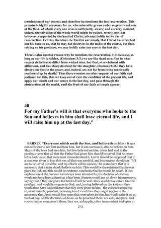 termination of our course; and therefore he mentions the last resurrection. This
promise is highly necessary for us, who miserably groan under so great weakness
of the flesh, of which every one of us is sufficiently aware; and at every moment,
indeed, the salvation of the whole world might be ruined, were it not that
believers, supported by the hand of Christ, advance boldly to the day of
resurrection. Let this, therefore, be fixed in our minds, that Christ has stretched
out his hand to us, that he may not desert us in the midst of the course, but that,
relying on his goodness, we may boldly raise our eyes to the last day.
There is also another reason why he mentions the resurrection. It is because, so
long as our life is hidden, (Colossians 3:3,) we are like dead men. For in what
respect do believers differ from wicked men, but that, overwhelmed with
afflictions, and like sheep destined for the slaughter, (Romans 8:36,) they have
always one foot in the grave, and, indeed, are not far from being continually
swallowed up by death? Thus there remains no other support of our faith and
patience but this, that we keep out of view the condition of the present life, and
apply our minds and our senses to the last day, and pass through the
obstructions of the world, until the fruit of our faith at length appear.
40
For my Father's will is that everyone who looks to the
Son and believes in him shall have eternal life, and I
will raise him up at the last day."
BARNES, "Every one which seeth the Son, and believeth on him - It was
not sufficient to see him and hear him, but it was necessary, also, to believe on him.
Many of the Jews had seen him, but few believed on him. Jesus had said in the
previous verse that all that the Father had given him should be saved. But he never
left a doctrine so that men must misunderstand it. Lest it should be supposed that if
a man was given to him this was all that was needful, and lest anyone should say, “If I
am to be saved I shall be, and my efforts will be useless,” he states here that it is
necessary that a man should believe on him. This would be the evidence that he was
given to God, and this would be evidence conclusive that he would be saved. If this
explanation of the Saviour had always been attended to, the doctrine of election
would not have been abused as it has been. Sinners would not sit down in unconcern,
saying that if they are given to Christ all will be well. They would have arisen like the
prodigal, and would have gone to God; and, having believed on the Saviour, they
would then have had evidence that they were given to him - the evidence resulting
from an humble, penitent, believing heart - and then they might rejoice in the
assurance that Jesus would lose none that were given to him, but would raise it up at
the last day. All the doctrines of Jesus, as he preached them, are safe, and pure, and
consistent; as men preach them, they are, unhappily, often inconsistent and open to
212
 