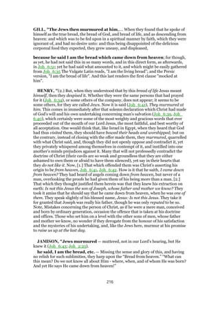 GILL, "The Jews then murmured at him,.... When they found that he spoke of
himself as the true bread, the bread of God, and bread of life, and as descending from
heaven: and which was to be fed upon in a spiritual manner by faith, which they were
ignorant of, and had no desire unto: and thus being disappointed of the delicious
corporeal food they expected, they grew uneasy, and displeased,
because he said I am the bread which came down from heaven; for though,
as yet, he had not said this in so many words, and in this direct form, as afterwards,
in Joh_6:51; yet he had said what amounted to it, and which might be easily gathered
from Joh_6:35 The Vulgate Latin reads, "I am the living bread"; and the Persic
version, "I am the bread of life". And this last renders the first clause "mocked at
him".
HENRY, "(2.) But, when they understood that by this bread of life Jesus meant
himself, then they despised it. Whether they were the same persons that had prayed
for it (Joh_6:34), or some others of the company, does not appear; it seems to be
some others, for they are called Jews. Now it is said (Joh_6:41), They murmured at
him. This comes in immediately after that solemn declaration which Christ had made
of God's will and his own undertaking concerning man's salvation (Joh_6:39, Joh_
6:40), which certainly were some of the most weighty and gracious words that ever
proceeded out of the mouth of our Lord Jesus, the most faithful, and best worthy of
all acceptation. One would think that, like Israel in Egypt, when they heard that God
had thus visited them, they should have bowed their heads and worshipped; but on
the contrary, instead of closing with the offer made them, they murmured, quarrelled
with what Christ said, and, though they did not openly oppose and contradict it, yet
they privately whispered among themselves in contempt of it, and instilled into one
another's minds prejudices against it. Many that will not professedly contradict the
doctrine of Christ (their cavils are so weak and groundless that they are either
ashamed to own them or afraid to have them silenced), yet say in their hearts that
they do not like it. Now, [1.] That which offended them was Christ's asserting his
origin to be from heaven, Joh_6:41, Joh_6:42. How is it that he saith, I came down
from heaven? They had heard of angels coming down from heaven, but never of a
man, overlooking the proofs he had given them of his being more than a man. [2.]
That which they thought justified them herein was that they knew his extraction on
earth: Is not this Jesus the son of Joseph, whose father and mother we know? They
took it amiss that he should say that he came down from heaven, when he was one of
them. They speak slightly of his blessed name, Jesus: Is not this Jesus. They take it
for granted that Joseph was really his father, though he was only reputed to be so.
Note, Mistakes concerning the person of Christ, as if he were a mere man, conceived
and born by ordinary generation, occasion the offence that is taken at his doctrine
and offices. Those who set him on a level with the other sons of men, whose father
and mother we know, no wonder if they derogate from the honour of his satisfaction
and the mysteries of his undertaking, and, like the Jews here, murmur at his promise
to raise us up at the last day.
JAMISON, "Jews murmured — muttered, not in our Lord’s hearing, but He
knew it (Joh_6:43; Joh_2:25).
he said, I am the bread, etc. — Missing the sense and glory of this, and having
no relish for such sublimities, they harp upon the “Bread from heaven.” “What can
this mean? Do we not know all about Him - where, when, and of whom He was born?
And yet He says He came down from heaven!”
216
 