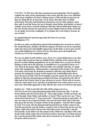 CALVIN, "41.The Jews therefore murmured concerning him. The Evangelist
explains the cause of the murmuring to have been, that the Jews were offended
at the mean condition of Christ’s human nature, (150) and did not perceive in
him any thing Divine or heavenly. Yet he shows that they had a twofold
obstruction. One they had framed for themselves out of a false opinion, when
they said, Is not this Jesus, the son of Joseph, whose father and mother we hnow?
Another arose from a wicked sentiment, that they did not think that Christ was
the Son of God, because he came down to men clothed with our flesh. (151) But
we are guilty of excessive malignity, if we despise the Lord of glory because on
our account
he emptied himself, and took upon him the form of a servant,
(Philippians 2:7;)
for this was rather an illustrious proof of his boundless love towards us, and of
his wonderful grace. Besides, the Divine majesty of Christ was not so concealed
under the mean and contemptible appearance of the flesh, as not to give out the
rays of his brightness in a variety of ways; but those gross and stupid men
wanted eyes to see his conspicuous glory.
We, too, sin daily in both of these ways. First, it is a great hinderance to us, that
it is only with carnal eyes that we behold Christ; and this is the reason why we
perceive in him nothing magnificent, for by our sinful views we pervert all that
belongs to him and to his doctrine, so unskilful are we to profit by them, or to
view them in the proper light. (152) Secondly, not satisfied with this, we adopt
many false imaginations, which produce a contempt of the Gospel. Nay, there are
even many who frame for themselves monsters, that they may make them a
pretense for hating the Gospel. In this manner the world deliberately drives
away the grace of God. Now the Evangelist expressly names the Jews, in order to
inform us that the murmuring proceeded from those who gloried in the title of
faith and of the Church, that we may all learn to receive Christ with reverence,
when he comes down to us, and that, in proportion as he comes nearer to us, we
may more cheerfully approach to him, that he may raise us to his heavenly glory.
BARCLAY, "THE FAILURE OF THE JEWS (John 6:41-51 a)
6:41-51a So the Jews kept murmuring about him, because he said: "I am the
bread which came down from heaven." They kept saying: "Is this not Jesus, the
son of Joseph, whose father and mother we know? How can he now say: 'I have
come down from heaven'?" Jesus answered: "Stop murmuring to each other. No
one can come to me except the Father who sent me draws him; and I will raise
him up on the last day. It stands written in the prophets: 'And all will be taught
by God.' Everyone who has listened and learned from my Father comes to me.
Not that anyone has seen the Father, except he who is from God--he has seen the
Father. This is the truth I tell you--he who believes has eternal life. I am the
bread of life. Your fathers ate the manna in the wilderness, and died. This is the
bread of life which comes down from heaven that a man may eat of him and not
die. I am the bread of life which came down from heaven. If anyone eats of this
bread he will live forever."
217
 
