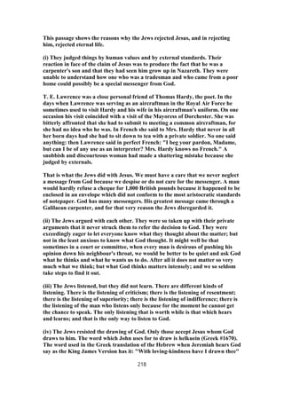 This passage shows the reasons why the Jews rejected Jesus, and in rejecting
him, rejected eternal life.
(i) They judged things by human values and by external standards. Their
reaction in face of the claim of Jesus was to produce the fact that he was a
carpenter's son and that they had seen him grow up in Nazareth. They were
unable to understand how one who was a tradesman and who came from a poor
home could possibly be a special messenger from God.
T. E. Lawrence was a close personal friend of Thomas Hardy, the poet. In the
days when Lawrence was serving as an aircraftman in the Royal Air Force he
sometimes used to visit Hardy and his wife in his aircraftman's uniform. On one
occasion his visit coincided with a visit of the Mayoress of Dorchester. She was
bitterly affronted that she had to submit to meeting a common aircraftman, for
she had no idea who he was. In French she said to Mrs. Hardy that never in all
her born days had she had to sit down to tea with a private soldier. No one said
anything: then Lawrence said in perfect French: "I beg your pardon, Madame,
but can I be of any use as an interpreter? Mrs. Hardy knows no French." A
snobbish and discourteous woman had made a shattering mistake because she
judged by externals.
That is what the Jews did with Jesus. We must have a care that we never neglect
a message from God because we despise or do not care for the messenger. A man
would hardly refuse a cheque for 1,000 British pounds because it happened to be
enclosed in an envelope which did not conform to the most aristocratic standards
of notepaper. God has many messengers. His greatest message came through a
Galilaean carpenter, and for that very reason the Jews disregarded it.
(ii) The Jews argued with each other. They were so taken up with their private
arguments that it never struck them to refer the decision to God. They were
exceedingly eager to let everyone know what they thought about the matter; but
not in the least anxious to know what God thought. It might well be that
sometimes in a court or committee, when every man is desirous of pushing his
opinion down his neighbour's throat, we would be better to be quiet and ask God
what he thinks and what he wants us to do. After all it does not matter so very
much what we think; but what God thinks matters intensely; and we so seldom
take steps to find it out.
(iii) The Jews listened, but they did not learn. There are different kinds of
listening. There is the listening of criticism; there is the listening of resentment;
there is the listening of superiority; there is the listening of indifference; there is
the listening of the man who listens only because for the moment he cannot get
the chance to speak. The only listening that is worth while is that which hears
and learns; and that is the only way to listen to God.
(iv) The Jews resisted the drawing of God. Only those accept Jesus whom God
draws to him. The word which John uses for to draw is helkuein (Greek #1670).
The word used in the Greek translation of the Hebrew when Jeremiah hears God
say as the King James Version has it: "With loving-kindness have I drawn thee"
218
 