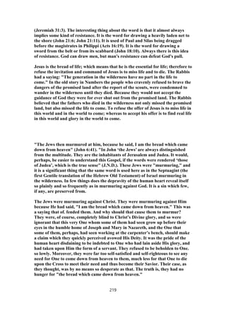 (Jeremiah 31:3). The interesting thing about the word is that it almost always
implies some kind of resistance. It is the word for drawing a heavily laden net to
the shore (John 21:6; John 21:11). It is used of Paul and Silas being dragged
before the magistrates in Philippi (Acts 16:19). It is the word for drawing a
sword from the belt or from its scabbard (John 18:10). Always there is this idea
of resistance. God can draw men, but man's resistance can defeat God's pull.
Jesus is the bread of life; which means that he is the essential for life; therefore to
refuse the invitation and command of Jesus is to miss life and to die. The Rabbis
had a saying: "The generation in the wilderness have no part in the life to
come." In the old story in Numbers the people who cravenly refused to brave the
dangers of the promised land after the report of the scouts, were condemned to
wander in the wilderness until they died. Because they would not accept the
guidance of God they were for ever shut out from the promised land. The Rabbis
believed that the fathers who died in the wilderness not only missed the promised
land, but also missed the life to come. To refuse the offer of Jesus is to miss life in
this world and in the world to come; whereas to accept his offer is to find real life
in this world and glory in the world to come.
"The Jews then murmured at him, because he said, I am the bread which came
down from heaven" (John 6:41). "In John ‘the Jews’ are always distinguished
from the multitude. They are the inhabitants of Jerusalem and Judea. It would,
perhaps, be easier to understand this Gospel, if the words were rendered ‘those
of Judea’, which is the true sense" (J.N.D.). These Jews were "murmuring," and
it is a significant thing that the same word is used here as in the Septuagint (the
first Gentile translation of the Hebrew Old Testament) of Israel murmuring in
the wilderness. In few things does the depravity of the human heart reveal itself
so plainly and so frequently as in murmuring against God. It is a sin which few,
if any, are preserved from.
The Jews were murmuring against Christ. They were murmuring against Him
because He had said, "I am the bread which came down from heaven." This was
a saying that of. fended them. And why should that cause them to murmur?
They were, of course, completely blind to Christ’s Divine glory, and so were
ignorant that this very One whom some of them had seen grow up before their
eyes in the humble home of Joseph and Mary in Nazareth, and the One that
some of them, perhaps, had seen working at the carpenter’s bench, should make
a claim which they quickly perceived avowed His Deity. It was the pride of the
human heart disdaining to be indebted to One who had lain aside His glory, and
had taken upon Him the form of a servant. They refused to be beholden to One.
so lowly. Moreover, they were far too self-satisfied and self-righteous to see any
need for One to come down from heaven to them, much less for that One to die
upon the Cross to meet their need and thus become their Savior. Their case, as
they thought, was by no means so desperate as that. The truth is, they had no
hunger for "the bread which came down from heaven."
219
 
