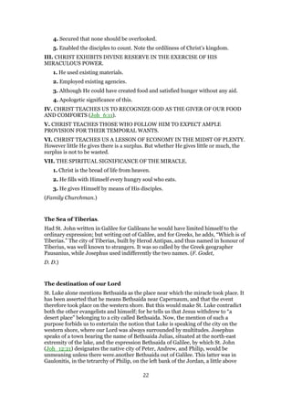 4. Secured that none should be overlooked.
5. Enabled the disciples to count. Note the ordiliness of Christ’s kingdom.
III. CHRIST EXHIBITS DIVINE RESERVE IN THE EXERCISE OF HIS
MIRACULOUS POWER.
1. He used existing materials.
2. Employed existing agencies.
3. Although He could have created food and satisfied hunger without any aid.
4. Apologetic significance of this.
IV. CHRIST TEACHES US TO RECOGNIZE GOD AS THE GIVER OF OUR FOOD
AND COMFORTS (Joh_6:11).
V. CHRIST TEACHES THOSE WHO FOLLOW HIM TO EXPECT AMPLE
PROVISION FOR THEIR TEMPORAL WANTS.
VI. CHRIST TEACHES US A LESSON OF ECONOMY IN THE MIDST OF PLENTY.
However little He gives there is a surplus. But whether He gives little or much, the
surplus is not to be wasted.
VII. THE SPIRITUAL SIGNIFICANCE OF THE MIRACLE.
1. Christ is the bread of life from heaven.
2. He fills with Himself every hungry soul who eats.
3. He gives Himself by means of His disciples.
(Family Churchman.)
The Sea of Tiberias.
Had St. John written in Galilee for Galileans he would have limited himself to the
ordinary expression; but writing out of Galilee, and for Greeks, he adds, “Which is of
Tiberias.” The city of Tiberias, built by Herod Antipas, and thus named in honour of
Tiberius, was well known to strangers. It was so called by the Greek geographer
Pausanius, while Josephus used indifferently the two names. (F. Godet,
D. D.)
The destination of our Lord
St. Luke alone mentions Bethsaida as the place near which the miracle took place. It
has been asserted that he means Bethsaida near Capernaum, and that the event
therefore took place on the western shore. But this would make St. Luke contradict
both the other evangelists and himself; for he tells us that Jesus withdrew to “a
desert place” belonging to a city called Bethsaida. Now, the mention of such a
purpose forbids us to entertain the notion that Luke is speaking of the city on the
western shore, where our Lord was always surrounded by multitudes. Josephus
speaks of a town bearing the name of Bethsaida Julias, situated at the north-east
extremity of the lake, and the expression Bethsaida of Galilee, by which St. John
(Joh_12:21) designates the native city of Peter, Andrew, and Philip, would be
unmeaning unless there were.another Bethsaida out of Galilee. This latter was in
Gaulonitis, in the tetrarchy of Philip, on the left bank of the Jordan, a little above
22
 