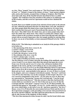 as a boy. These "gospels" have such names as "The First Gospel of the Infancy
of Jesus" or "Thomas's Gospel of the Infancy of Jesus." Some ancient religious
cults, such as the Gnostics, accepted these writings as Scripture. But if the boy
Jesus had really done all the fanciful miracles described in those so-called
"gospels," He would have been the sensation of the nation as an adolescent and
in His twenties, and this crowd in Capernaum would not have doubted His
claims.
In truth, there is no reliable account of any miracle of Jesus prior to the miracle
of Cana, which He performed when He was about thirty years old. And that is
why these people doubt His claim to have come from heaven. It is clear from
their reaction that Jesus grew up in Nazareth just like anyone else. That's all
they knew. They didn't know the whole story, just as many people today don't
know the whole story about Jesus. They refuse to examine the evidence, they
refuse to listen to the eyewitness accounts of what Jesus did and said, and then--
armed with an arsenal of ignorance--they feel smugly justified in rejecting Him.
So there was an air of incredulity as Jesus announced Himself to be the "bread
of life."
PINK 41-59, "The following is submitted as an Analysis of the passage which is
to be before us:
1. The murmuring of the Jews: verses 41, 42.
2. Christ’s rebuke: verses 43-45.
3. The glory of Christ: verse 46.
4. Christ, the Life-giver: verses 47-51.
5. The criticism of the Jews: verse 52.
6. Christ’s solemn reply: verse 53.
7. The results of feeding on Christ: verses 54-59.
The first thirteen verses of John 6 describe the feeding of the multitude, and in
verses 14 and 15 we are shown what effect that miracle had upon the crowd.
From verse 16 to the end of verse 21 we have the well-known incident of the
disciples in the storm, and the Lord walking on the sea and coming to their
deliverance. In verses 22 to 25 we see the people following Christ to Capernaum,
and in verses 26 to 40 we learn of the conversation which took place between
them and our Lord—most probably in the open air. At verse 41 there is a break
in the chapter, and a new company is introduced, namely, "the Jews"; and from
verse 59 it is clear that they were in the synagogue. In this Gospel "the Jews" are
ever viewed as antagonistic to the Savior—see our notes on verse 15. Here they
are represented as "murmuring" because the Lord had said, "I am the bread
which came down from heaven." This does not prove that they had heard His
words which are recorded in verse 33. Note it does not say in verse 41 that the
Lord had said this "unto them": contrast verses 29, 32, 35! Most probably, the
words He had spoken to "the people" of verse 24—words which are recorded in
the verses which follow, to the end of verse 40—had been reported to "the Jews."
Hence, verses 41 to 59 describe the conversation between Christ and the Jews in
the Capernaum synagogue, as the preceding verses narrate what passed between
the Savior and the Galileans. The Holy Spirit has placed the.two conversations
side by side, because of the similarity of their themes.
"The Jews then murmured at him, because he said, I am the bread which came
221
 