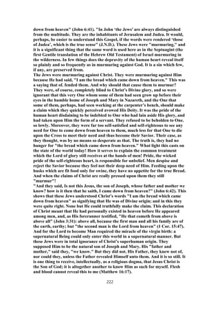 down from heaven" (John 6:41). "In John ‘the Jews’ are always distinguished
from the multitude. They are the inhabitants of Jerusalem and Judea. It would,
perhaps, be easier to understand this Gospel, if the words were rendered ‘those
of Judea’, which is the true sense" (J.N.D.). These Jews were "murmuring," and
it is a significant thing that the same word is used here as in the Septuagint (the
first Gentile translation of the Hebrew Old Testament) of Israel murmuring in
the wilderness. In few things does the depravity of the human heart reveal itself
so plainly and so frequently as in murmuring against God. It is a sin which few,
if any, are preserved from.
The Jews were murmuring against Christ. They were murmuring against Him
because He had said, "I am the bread which came down from heaven." This was
a saying that of. fended them. And why should that cause them to murmur?
They were, of course, completely blind to Christ’s Divine glory, and so were
ignorant that this very One whom some of them had seen grow up before their
eyes in the humble home of Joseph and Mary in Nazareth, and the One that
some of them, perhaps, had seen working at the carpenter’s bench, should make
a claim which they quickly perceived avowed His Deity. It was the pride of the
human heart disdaining to be indebted to One who had lain aside His glory, and
had taken upon Him the form of a servant. They refused to be beholden to One.
so lowly. Moreover, they were far too self-satisfied and self-righteous to see any
need for One to come down from heaven to them, much less for that One to die
upon the Cross to meet their need and thus become their Savior. Their case, as
they thought, was by no means so desperate as that. The truth is, they had no
hunger for "the bread which came down from heaven." What light this casts on
the state of the world today! How it serves to explain the common treatment
which the Lord of glory still receives at the hands of men! Pride, the wicked
pride of the self-righteous heart, is responsible for unbelief. Men despise and
reject the Savior because they feel not their deep need of Him. Feeding upon the
husks which are fit food only for swine, they have no appetite for the true Bread.
And when the claims of Christ are really pressed upon them they still
"murmur"!
"And they said, Is not this Jesus, the son of Joseph, whose father and mother we
know? how is it then that he saith, I came down from heaven?" (John 6:42). This
shows that these Jews understood Christ’s words "I am the bread which came
down from heaven" as signifying that He was of Divine origin; and in this they
were quite right. None but He could truthfully make the claim. This declaration
of Christ meant that He had personally existed in heaven before He appeared
among men, and, as His forerunner testified, "He that cometh from above is
above all" (John 3:31): above all, because the first man and all his family are of
the earth, earthy; but "the second man is the Lord from heaven" (1 Cor. 15:47).
And for the Lord to become Man required the miracle of the virgin birth: a
supernatural Being could only enter this world in a supernatural manner. But
these Jews were in total ignorance of Christ’s superhuman origin. They
supposed Him to be the natural son of Joseph and Mary. His "father and
mother," said they, "we know." But they did not. His Father, they knew not of,
nor could they, unless the Father revealed Himself unto them. And it is so still. It
is one thing to receive, intellectually, as a religious dogma, that Jesus Christ is
the Son of God; it is altogether another to know Him as such for myself. Flesh
and blood cannot reveal this to me (Matthew 16:17).
222
 